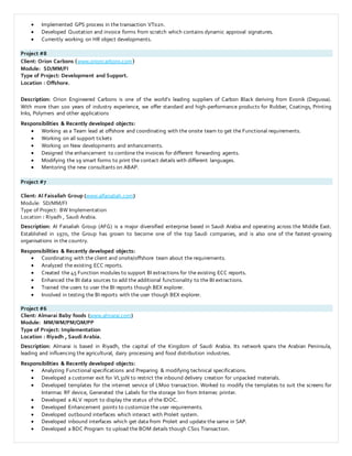  Implemented GPS process in the transaction VT02n.
 Developed Quotation and invoice forms from scratch which contains dynamic approval signatures.
 Currently working on HR object developments.
Project #8
Client: Orion Carbons (www.orioncarbons.com)
Module: SD/MM/FI
Type of Project: Development and Support.
Location : Offshore.
Description: Orion Engineered Carbons is one of the world’s leading suppliers of Carbon Black deriving from Evonik (Degussa).
With more than 100 years of industry experience, we offer standard and high-performance products for Rubber, Coatings, Printing
Inks, Polymers and other applications
Responsibilities & Recently developed objects:
 Working as a Team lead at offshore and coordinating with the onsite team to get the Functional requirements.
 Working on all support tickets
 Working on New developments and enhancements.
 Designed the enhancement to combine the invoices for different forwarding agents.
 Modifying the 19 smart forms to print the contact details with different languages.
 Mentoring the new consultants on ABAP.
Project #7
Client: Al Faisaliah Group (www.alfaisaliah.com)
Module: SD/MM/FI
Type of Project: BW Implementation
Location : Riyadh , Saudi Arabia.
Description: Al Faisaliah Group (AFG) is a major diversified enterprise based in Saudi Arabia and operating across the Middle East.
Established in 1970, the Group has grown to become one of the top Saudi companies, and is also one of the fastest-growing
organisations in the country.
Responsibilities & Recently developed objects:
 Coordinating with the client and onsite/offshore team about the requirements.
 Analyzed the existing ECC reports.
 Created the 45 Function modules to support BI extractions for the existing ECC reports.
 Enhanced the BI data sources to add the additional functionality to the BI extractions.
 Trained the users to user the BI reports though BEX explorer.
 Involved in testing the BI reports with the user though BEX explorer.
Project #6
Client: Almarai Baby foods (www.almarai.com)
Module: MM/WM/PM/QM/PP
Type of Project: Implementation
Location : Riyadh , Saudi Arabia.
Description: Almarai is based in Riyadh, the capital of the Kingdom of Saudi Arabia. Its network spans the Arabian Peninsula,
leading and influencing the agricultural, dairy processing and food distribution industries.
Responsibilities & Recently developed objects:
 Analyzing Functional specifications and Preparing & modifying technical specifications.
 Developed a customer exit for VL31N to restrict the inbound delivery creation for unpacked materials.
 Developed templates for the internet service of LM00 transaction. Worked to modify the templates to suit the screens for
Intermac RF device, Generated the Labels for the storage bin from Intemec printer.
 Developed a ALV report to display the status of the IDOC.
 Developed Enhancement points to customize the user requirements.
 Developed outbound interfaces which interact with Proleit system.
 Developed inbound interfaces which get data from Proleit and update the same in SAP.
 Developed a BDC Program to upload the BOM details though CS01 Transaction.
 