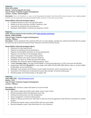 Project #5
Client: BSI (London)
Module: Technical Upgrade (At onsite)
Type of Project: Production Support & Development
Location : London, United Kingdom.
Description: Since its foundation in 1901 as the Engineering Standards Committee, BSI Group has grown into a leading global
business services organization providing standards-based solutions in more than 150 countries.
Responsibilities & Recently developed objects:
 Handled all dumps occurred in the new ECC6 system.
 Worked on all note corrections Via SPAU Transaction code.
 Corrected the Z programs from Unicode errors.
 Developed a BDC program to add the user properties to SU01
Project #4
Client: Siemens Industrial Turbo machinery (SIT) (www.siemens.com/energy)
Module: WM/PS/SD/MM
Type of Project: Production Support & Development
Location : Offshore.
Description: Siemens Industrial Turbo machinery (SIT) Ltd in Lincoln, designs, manufactures, installs and provides life-time support
for world-class gas turbines for Industrial Power Generation and the Oil and Gas Industry.
Responsibilities & Recently developed objects:
 Analyzing Functional specifications.
 Preparing & modifying technical specifications.
 Preparing technical effort estimation for the new developments.
 Preparing Unit Test Plans for the developed objects.
 Queue management in Touch paper ticketing system.
 Developed overhaul error report using ALV interactive.
 Developed ALV report for all sales document flow details.
 Developed ALV interactive report for MRP requirement report.
 Created Secondary index to the field CATSPS-PERNR to improve the performance of CAT5 Job as per the SAP Note.
 Implemented USER-EXIT MC45AFZZ to copy Header level (VBAK-PS_PSP_PNR) WBS Element value to its Items (VBAP-
PS_PSP_PNR) for the TCODE VA01.
 Developed a print program and smartforms to print Labels Via Intermec printer using Intermac code.
 Automated 12 PS transactions to download the output data overnight on business working days.
 Attending weekly and monthly reviews on all support calls.
Project #3
Client: NBCU (GE) (http://www.nbcuni.com/)
Module: FI/CO
Type of Project: Production Support & Development
Location : Offshore.
Description: NBC Universal is media client based out across the world.
Responsibilities:
 Daily used to update the interface status report twice in a day to client.
 Monitoring the jobs, IDOCS and Application server files.
 Handling the enhancements and new developments.
 Queue management in Kintana ticketing system.
 Worked on Winscp and Putty (Unix Tool) tools to clean and move the application server files from one location to another
location.
 Enhanced the material master outbound IDOC with two custom fields.
 Recently developed a search help enhancement for CJ03 Transaction.
 