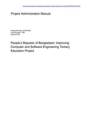Improving Computer and Software Engineering Tertiary Education Project (RRP BAN 50140-002)
Project Number: 50140-002
Loan Number: TBD
August 2023
People’s Republic of Bangladesh: Improving
Computer and Software Engineering Tertiary
Education Project
Project Administration Manual
 