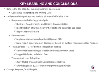 KEY LEARNING AND CONCLUSIONS
 Data is the life blood of running business operations !
• Collecting, Integrating and Mining Data
 Understand the process and various phases of LifeCell’s SDLC
• Requirements Gathering / Analysis
 Business Requirements and Design documentation
 Identification of KPIs on current reports and generate use cases
 Report rationalization
• Development
 Implementation based on the BRDs and FSD
 New report generation on Discoverer based on custom requirement for Finance
• Testing Phase – SIT or System Integration Testing
 Developed test strategy, created and executed test cases
 Logged Defects; validated fixes
• Training and User Adoption
 2Day OBIEE training with Sales Representatives
 Knowledge Fair 2015 – iPad Consignment application
 Change Request / CR Lifecycle
 