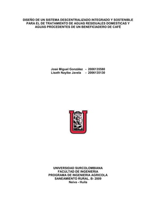 DISEÑO DE UN SISTEMA DESCENTRALIZADO INTEGRADO Y SOSTENIBLE  PARA EL DE TRATAMIENTO DE AGUAS RESIDUALES DOMESTICAS Y AGUAS PROCEDENTES DE UN BENEFICIADERO DE CAFÉ <br />                            <br />José Miguel González   -  2006135580<br />Liseth Nayibe Javela     -  2006135130<br />UNIVERSIDAD SURCOLOMBIANA<br />FACULTAD DE INGENIERIA<br />PROGRAMA DE INGENIERIA AGRICOLA<br />SANEAMIENTO RURAL. B- 2009 <br />Neiva - Huila<br />DISEÑO DE UN SISTEMA DESCENTRALIZADO INTEGRADO Y SOSTENIBLE  PARA EL DE TRATAMIENTO DE AGUAS RESIDUALES DOMESTICAS Y AGUAS PROCEDENTES DE UN BENEFICIADERO DE CAFÉ <br />                            <br />José Miguel González   -  2006135580<br />Liseth Nayibe Javela     -  2006135130<br />Presentado a:<br />Msc. EDUARDO VALENCIA GRANADA<br />UNIVERSIDAD SURCOLOMBIANA<br />FACULTAD DE INGENIERIA<br />PROGRAMA DE INGENIERIA AGRICOLA<br />SANEAMIENTO RURAL. B- 2009 <br />Neiva - Huila<br />CONTENIDO<br />INTRODUCCION<br />PROPUESTA  <br />Trampa de Grasas<br />Desnatador<br />Filtro en arena o filtro vertical<br />Alberca Biológica<br />GENERALIDADES<br />Propuesta<br />Localización<br />DISEÑO <br />Esquema General de la PTAR<br />Propuesta 1. Sistema de tratamiento de Aguas residuales Domesticas<br />Información Básica<br />Cálculos Básicos<br />Diseño Conceptual<br />Diseño Físico<br />Diseño de la Trampa de Grasas<br />Diseño de la Alberca Biológica<br />Diseño del canal con buchón de agua<br />Propuesta 2. Sistema de Tratamiento de Aguas residuales provenientes del beneficio de café<br />Diseño Conceptual<br />Diseño Físico<br />Diseño del desnatador<br />Diseño del filtro vertical<br />Diseño del canal con buchón de agua<br />Ventajas del Proyecto <br />PRESUPUESTO<br />CONCLUSIONES<br />BIBLIOGRAFÍA<br />PLANOS<br />LISTA DE ABREVIATURAS<br />Af=Afluente<br />Ef=Efluente<br />QAR=Caudal de agua residual<br />L=Largo<br />bl=Borde Libre<br />h= Altura<br />a =Ancho<br />b= base<br />V=Volumen <br />THR=Tiempo de Retención Hidráulica<br />As= Área superficial<br />PTAR=Planta de Tratamiento de Aguas Residuales<br />DBO=Demanda Bioquímica de Oxigeno<br />SS=Sólidos Suspendidos<br />CF=Coliformes Fecales<br />N=Nitrógeno<br />P=Fosforo<br />AR=Aguas Residuales<br />mm=Milímetros<br />L=Litros<br />T.S.A.M=Tanque Séptico de Acción Múltiple<br /> <br />LISTA DE TABLAS<br />Tabla 1. Caracterización de Aguas residuales domésticas.<br />Tabla 2. Caracterización de las Aguas residuales domésticas de algunas cabeceras municipales del departamento del Huila.<br />Tabla 3. Caracterización de las Aguas residuales domésticas de algunas cabeceras municipales del departamento del Huila.<br />Tabla 4. Valores de los parámetros de las aguas residuales domésticas del sector rural del departamento del Huila.<br />Tabla 5. Eficiencias teóricas de sistemas de tratamiento de ARD utilizando   Alberca Biológica.<br />Tabla 6. Dimensiones de las Unidades del sistema de tratamiento de ARD.<br />Tabla 7. Caracterización de las Aguas Residuales del Café<br />La tabla 8, muestra las eficiencias reales para el sistema de tratamiento de aguas residuales del beneficio del café utilizando filtros verticales y desnatadores. <br />Tabla 9. Dimensiones de las Unidades del sistema de tratamiento de Aguas Residuales del Beneficio del Café.<br />Tabla 10. Beneficios de la PTAR<br />LISTA DE FIGURAS<br />Figura 1. Sistema General de la PTAR<br />Figura 2. Sistema descentralizado, Integrado y sostenible Para el Tratamiento de ARD.<br />Figura 3. Diagrama de niveles de tratamiento y de procesos del sistema del sistema de tratamiento de ARD<br />Figura 4. Diagrama de Subproductos del sistema de tratamiento de ARD.<br />Figura 5. Vista. Planta y corte longitudinal de la Trampa de Grasas.<br />Figura 6. Esquemas vista planta, corte longitudinal y corte transversal de la Alberca Biológica. <br />Figura 7. Vista en planta, corte longitudinal y corte transversal de la Albercas Biológica para efectos de construcción.<br />Figura 8. Vista en planta, corte longitudinal y corte transversal del Canal con Buchón de Agua.<br />Figura 9. Sistema descentralizado, Integrado y sostenible Para el Tratamiento de Aguas Residuales Del Beneficio Del Café.<br />Figura 10. Diagrama de niveles de tratamiento y de procesos del sistema del sistema de tratamiento de Aguas Residuales Del Beneficio Del Café.   <br />Figura 11. Diagrama de Subproductos del sistema de tratamiento de Aguas Residuales Del Beneficio Del Café.<br />Figura 12. Vista planta y corte longitudinal del Filtro Vertical.<br />Figura 13. Vista planta y corte longitudinal del Desnatador.<br />Figura 14. Esquemas vista planta, corte longitudinal y corte transversal del Canal con Buchón de Agua.<br />Figura 15. Vista en planta, corte longitudinal y corte transversal del Canal con Buchón de Agua.<br />INTRODUCCION<br />En la Vereda Santa Rita a 8 kilómetros del casco urbano del Municipio de Pitalito en el departamento del Huila, encontramos la finca de don Freddy Méndez un pequeño caficultor que cuenta con 5 hectáreas cultivadas en café, la producción de la zona se estima en 9000 Kg/ha – año de café cereza.<br />La problemática de la zona, es que la fuente  hídrica se esta viendo afectada por que el agua utilizada para el beneficio del café es arrojada sin ningún tratamiento a la quebrada la magdalena, y aguas abajo esta es tomada para el abastecimiento de la escuela de la vereda, no siendo poco los campesinos no solo vierten el agua del beneficio del café si no que también arrojan las AR de sus viviendas. Estas aguas se han convertido en un problema de salud pública para la región por que los alumnos de la escuela sin tener conocimiento del alto grado de contaminación del agua, beben de esta y por consecuencia se han visto dificultades de salud en los menores.<br />Don Freddy arraigado en sus costumbres comete el error de contaminar como el resto de campesinos, en vista de esto se le propone una alternativa para el tratamiento de las aguas residuales de su vivienda y de las aguas residuales del beneficio del café.<br />Para las aguas residuales del beneficio del café se mostrara el diseño de una PTAR integrada por un desnatador, un filtro vertical y un canal de plantas acuáticas y se le planteara la posibilidad de un reusó de estas aguas residuales,  así como también un reusó a las aguas residuales domesticas.<br />Se planteara una PTARD para las aguas que salen de la vivienda  y esta contara con una trampa de grasas, una alberca biológica y un canal con plantas acuáticas.<br />Con esto se busca disminuir la contaminación de la quebrada la magdalena y también reducir los volúmenes de agua de la quebrada Rio lindo que abastece a la finca, por que estas aguas residuales ya tratadas contribuirán al riego del cultivo de café y a otros usos agrícolas.<br />Propuesta<br />Implementar un sistema de tratamiento para darle solución a la contaminación generada por las aguas domesticas y las aguas procedentes del beneficio de café cuando estas son vertidas a la quebrada La Bonita sin ningún tipo de tratamiento, trayendo como efecto el deterioro de la fuente hídrica; para tal fin se desea realizar una PTAR con dos sistemas uno para ARD (aguas residuales domesticas) y una con Aguas residuales de café, el primero cuenta con trampa de grasas, alberca biológica y un canal con plantas y el segundo cuenta con lo anterior más un desnatador. A continuación se da la descripción de las unidades:<br />Trampa de Grasas<br />Las trampas de grasa son tanques pequeños, diseñados y construidos para separar la grasa y aceite de las aguas residuales. El agua residual llega caliente a la trampa de grasas, en donde, por choque térmico disminuye su temperatura, Los sólidos en suspensión o las partículas líquidas (aceites o grasas)  flotan debido a que su densidad es menor a la del agua. (González, 2009).<br />Desnatador <br />Un desnatador es un dispositivo usado para separar, por gravedad, las partículas en suspensión en una masa de agua. La sedimentación es un proceso muy importante, por esto se utiliza como un pretratamiento en lo sistemas, ya que las partículas que se encuentran en el agua pueden ser perjudiciales en los procesos de tratamiento, debido a que  elevadas turbiedades inhiben los procesos biológicos y se depositan en el medio filtrante causando pérdidas de carga y deterioro de la calidad del agua efluente de los filtros. En el sedimentador se remueven partículas inferiores a 0,2 mm y superiores a 0,05 mm. (OPS, 2005).<br />Filtro en Arena o filtro Vertical <br />Los filtros de arena o filtro vertical, son los elementos más utilizados para filtración de aguas con cargas bajas o medianas de contaminantes, que requieran una retención de partículas de hasta veinte micras de tamaño. Las partículas en suspensión que lleva el agua son retenidas durante su paso a través de un lecho filtrante de arena. Una vez que el filtro se haya cargado de impurezas, alcanzando una pérdida de carga prefijada, La calidad de la filtración depende de varios parámetros, entre otros, la forma del filtro, altura del lecho filtrante, características y granulometría de la masa filtrante, velocidad de filtración. http://www.sefiltra.com/filtros-de-arena.php <br />Alberca Biológica<br />Una alberca biológica Es un sistema de tratamiento de aguas residuales utilizado para el tratamiento de pequeños caudales, generalmente de tipo doméstico o de las explotaciones pecuarias; consiste en un tanque donde se siembran plantas acuáticas que son las que realizan  el  tratamiento y se complementa con un filtro (Almario, 2008)<br />Generalidades<br />Propuesta<br />Se proponen dos tipos de tratamientos uno para las ARD y el otro para las aguas provenientes del beneficio del café. <br />Alternativa  1.  Para las ARD, Como un tratamiento preliminar, se construirá una trampa de grasas, esta ayudara a remover todas las partículas en flotación, grasas y aceites. El tratamiento Primario será a cargo de una alberca biológica esta removerá un porcentaje de DBO, SS, N y F. En el tratamiento secundario se construirá un canal con plantas acuáticas, esta terminara de remover las concentraciones de DBO, SS, N, F y Cf. El tratamiento se concluye con un reusó de las AR tratadas en el cultivo del café.   <br />Alternativa 2. AR del beneficio del café, para el tratamiento preliminar se construirá un desnatador que ayudara a quitar las partículas en flotación, se complementara con un filtro vertical que removerá DBO y SS, ya el tratamiento secundario se realizara con un canal de plantas acuáticas esta estructura con ayuda de las plantas removerán el restante de DBO, SS, N, F y Cf. Este tratamiento culminara como el de las ARD, en un reusó en el cultivo del café. <br />Localización<br />La finca de Don Freddy Méndez esta ubica en la Vereda Santa Rita a 8 kilómetros del casco urbano del   Municipio de Pitalito. Cuenta con buenas vías de acceso y servicio de trasporte cada hora de una ruta de colectivo que llega hasta la finca. Cuenta con una extensión de 5 hectáreas sembradas en café, es una empresa familiar, y cuenta con una extensión de 32 hectáreas.   <br />La finca está ubicada en una zona cafetera,  la base de la economía siempre ha sido el café, auto sostenible, y actualmente se encuentra en el proceso de mejoramiento agroforestal para implementar el ecoturismo en esta zona. Cuenta con 5 hectáreas  que  están dedicadas al cultivo del café, el plátano, la yuca y especies menores que complementan la seguridad alimenticia de este grupo familiar conformado por doce personas. Las restantes 27 hectáreas constituyen una reserva forestal que la conservan y desean ampliarla para seguir siendo fuente generadora de agua y oxígeno para el mundo.  Los suelos son muy actos para la producción de café y presenta muy buena retención de agua, produciendo cafés especiales y con muy buena comercialización.<br />  <br />Diseño<br />Esquema General de la PTAR<br />En la Figura 1 se muestra el esquema general de la PTAR en donde se encuentran integrados el  sistema de tratamiento de ARD y el sistema de tratamiento de aguas provenientes del benéfico del café integrados, posteriormente cada sistema será analizada por separado.<br />Figura 1.  Esquema general de la PTAR<br />SISTEMA 1: SISTEMA DE TRATAMIENTO DE AGUAS ESIDUALES <br />                       DOMESTICAS<br />Información básica <br />Para caracterizar las aguas residuales, se tomo información de la literatura (ver tabla 1) y resultados de estudios realizados a algunos municipios del Huila (ver tablas 2, 3). Los valores finalmente seleccionados para este estudio se muestran en la tabla 4, semejándose a una agua residual media de acuerdo a Metcalf & Eddy.<br />Tabla 1. Caracterización de Aguas residuales domésticas. <br />PARAMETROUNIDADESCONCENTRACIÓNDEBILMEDIAFUERTEDBO5mg/L110220400DQOmg/L2505001000SSmg/L100220350STmg/L3507201200Grasasmg/L50100150Nmg/L204085Pmg/L4815CTN°/100 ml106 - 107107 - 108107 -109<br />            Fuente: González. 2009<br /> <br />Tabla 2. Caracterización de las Aguas residuales domésticas de algunas cabeceras municipales del departamento del Huila.<br />MUNICIPIOQTODDBO5DQOSSSTNPG-A CFL/s°Cmg/Lmg/Lmg/Lmg/Lmg/Lmg/Lmg/Lmg/LUFC/100mlNMP/100mlAlgeciras14,825.91,07109198,71082943,51,29-1,6E+13Baraya19,88260,67112165245-0,0210,0632088500 Campoalegre16,8213284460,2272-44,55,78-16x108 Colombia4,8223.50,8223,5337,585-5,7--Hobo2523.51,032003272781640,222,19--Iquira6,3225.31,0110207310-116194-22,5Neiva61728-19235014547116,46,33,224x104 Palermo5,3--14735884-0,76--Rivera39,51241,1580157107-0,339,227,65-Santa maría13,38202,9158322188-20,51,59-14x108 Tello15,7-0,3231488185-1,21,6--Teruel21,54--105,31255,2593,25-----Villavieja4,17--245-180-----Yaguará13--3806294,16---18,2-<br />Fuente: Narváez. 2009<br />Tabla 3. Caracterización de las Aguas residuales domésticas de algunas cabeceras municipales del departamento del Huila.<br />PARAMETROUNIDADESPITALISNOSDBO5mg/L100216DQOmg/L344464SSmg/L233203STmg/L337347Pmg/L6.431.56<br />      Fuente: Narváez, Silva. 2009.<br />Tabla 4. Valores de los parámetros de las aguas residuales domésticas del sector rural del departamento del Huila.<br />PARAMETROUNIDADESCONCENTRACIÓNDBOmg/L200SSmg/L250Grasasmg/L100Nmg/L40Pmg/L8CFUFC/100 ml108<br />          Fuente: Narváez, Silva. 2009.<br />Población<br />Para las ARD, el número de habitantes en la vivienda de don Freddy es de 12 personas <br />Cálculos Básicos<br />Caudal de aguas residuales (QAR)<br />En el cálculo se utilizo la siguiente fórmula:<br />  <br />D: Dotación <br />CR: Coeficiente de retorno<br />P: Población <br />- Dotación (D): Tomando como base el RAS 2000 titulo B, tabla B2.2 y teniendo en cuenta que en el sector rural los consumos de aguas son mayores al sector urbano se adoptó: <br />D = 200 L/Hab-día<br />- Coeficiente de retorno (CR): Según el RAS 2000 titulo D, tabla D3.1 se adoptó:<br />CR = 0.8<br />QAR=1.92 m3/día<br />Caracterización de las aguas residuales del beneficio del café <br />El café maduro presenta una composición en la cual el grano, que es la parte aprovechable para el proceso, representa el 20% del volumen total de la fruta, de manera tal que, el procesamiento de beneficiado genera un 80% del volumen procesado en desechos. El café es procesado de varias formas, en el tradicional no es usado ningún tipo de tratamientos de aguas o subproductos de cosecha (cáscara). El ecológico si usa un proceso de tratamientos de aguas y subproductos del café. El beneficio tradicional utiliza 10 L de agua por Kg de café pergamino y el beneficio ecológico utiliza 1 L/Kg de café pergamino. (Cortes, 2009)<br />La tabla 5, presenta una caracterización de las aguas residuales del beneficio del café, realizada por el comité de cafeteros en el departamento del Huila. <br />Tabla 5. Caracterización de las Aguas Residuales del Café<br />ParámetrosUnidades Valor pHUnidades 4,06DBOmg/l9700DQOmg/l19800SSmg/l7000<br />                        Fuente: Laboratorio Agualimsu 2004<br />La cosecha dura dos meses y Don Freddy recoge un 60% de la producción en la cosecha por hectárea. Y en el beneficio tradicional utiliza 10 L de agua por Kg de café pergamino.<br />la producción de la zona se estima en 9000 Kg/ha – año de café cereza<br />Caudal de aguas residuales provenientes del beneficio del café (QAR)<br />En el cálculo se utilizo la siguiente fórmula:<br />  <br />D: Dotación <br />P: Producción  <br />- Dotación (D): De la tesis “Evaluación preliminar de los sistemas de tratamiento de aguas residuales del beneficio del café de la vereda villa Colombia. La Plata – Huila” de (Cortes y Ríos, 2009) se Tomo que en el beneficio tradicional se utiliza 10 L de agua por Kg de café pergamino: <br />- Producción (P): Producción de café cereza por cosecha en las 5 hectáreas de don Freddy.  <br />P=PCafe*% de recoleccion*# de ha <br />PCafe: Producción de café al año en la zona<br />- Producción (PCafe): En la zona se estima una producción de 9000 Kg/ha – año de café cereza, y don Freddy recoge un 60% de la producción en la cosecha por hectárea.<br />P= 9000Kgha-año *  60 %*5 ha=27000 Kgaño <br />QAR=10LKg*27000Kgaño=270000 Laño* 1m31000 L*1año60d=4.5 m3dia<br />QAR= 4.5 m3/día<br />Diseño Conceptual<br />La figura 2, muestra el esquema general, donde las aguas grises (lavaplatos, lavadero, lavamanos y ducha) provenientes de la vivienda pasan por una trampa de grasas que cumple la labor de atrapar grasas, aceites y  detergentes. El efluente de esta trampa de grasas, con el afluente de aguas negras (baterías sanitarias) de la vivienda se une y pasa por una alberca biológica donde se sembraran heliconias y su objetivo es remover los sólidos suspendidos, material flotante y parte de la concentración de DBO, F y N. El efluente de la alberca biológica pasa a un canal sembrado con Buchón de agua u otro cultivo, donde culminara de tratar las aguas residuales y les removerá el restante de la concentración de DBO, F, N, Nutrientes y Cf. Esta etapa se considera en el sistema como tratamiento. El efluente del canal con plantas es usado en el riego del cultivo de café, fase que se considera en el  sistema como reusó. Los Buchones van de nuevo a la vivienda para ser comercializadas, considerando esta fase en el sistema como producción.<br />Figura 2. Sistema descentralizado, Integrado y sostenible Para el Tratamiento de ARD.<br />Diagrama de niveles de tratamientos de las unidades del sistema y de los procesos a realizar.<br />La figura 3, muestra el esquema de los tratamientos y los procesos que se espera se realicen en el sistema. En los procesos En forma descendente se encuentran las unidades, el proceso principal, el contaminante principal removido y los contaminantes secundarios. Un tratamiento preliminar (trampa de grasas), un tratamiento primario (alberca biológica) y un tratamiento secundario (Un canal con Buchón de Agua).<br />Figura 3. Diagrama de niveles de tratamiento y de procesos del sistema del sistema de tratamiento de ARD<br />Diagrama de subproductos<br />En La figura 4, se enseña  el esquema de disposición de los subproductos del sistema, de forma descendente se muestran las unidades, el subproducto que se deriva y finalmente su disposición.<br />Figura 4. Diagrama de Subproductos del sistema de tratamiento de ARD.<br />Eficiencia teórica de sistemas de Tratamiento de ARD <br />Se tomo una tabla de eficiencias reales de un sistema de tratamiento de aguas residuales domesticas, que utiliza albercas bilógicas, trampa de grasas  para el tratamiento de las AR,  de la tesis “Sistemas Descentralizados Integrados y Sostenibles Para el Tratamiento De Aguas Residuales Domesticas En El Sector Rural Del Departamento Del Huila” de (Narváez y Silva, 2009). La tabla 6, muestra las eficiencias esperadas para el sistema de tratamiento.<br />Tabla 6. Eficiencias teóricas de sistemas de tratamiento de ARD utilizando   Alberca Biológica. (González, 2009).<br />PARAMETROAFLUENTEEFLUENTE% REMOCIONDBO (mg/L)20010,795SS (mg/L)250698GRASAS (mg/L)100496N (mg/L)406,285P (mg/L)83,754CF NMP/100ml10810499,9<br />           FUENTE: González. 2009.<br />DISEÑO FISICO<br />Se diseñó teniendo en cuenta los criterios propuestos en el RAS – 2000 y las albercas biológicas basadas en los criterios de la en la Tesis “Manejo de los Residuos de la Explotación Porcícola en la Institución Educativa El Tejar municipio  de Timaná Huila. Diseño de una Alberca Biológica”. (Medina, 2007). <br />3.1.4.1 Diseño De La Trampa De Grasas<br />Para el diseño de acuerdo al RAS, la trampa debe tener 0.25m2 por 1.0  L/s de agua residual.<br />QAR=caudal de aguas residuales (L/s)<br />A=Área (m2)<br />a=Ancho (m)<br />L=Longitud (m)<br />h=Altura (m)<br />Cálculo del área (m2)<br />QAR= 0.022L/s (Ya calculado)<br />A= 0.0055m2 <br />Cálculo de la longitud (L)<br />Si se calcula cuadrada    <br />                       L= 0.074 m<br />Por construcción las dimensiones serán las siguientes (González, 2009):<br />a= 0.6mh= 0.6mL= 0.6m<br />La figura 5 muestra el esquema de la vista en planta y corte longitudinal de la trampa de grasas. <br />                              Vista en planta                     Corte Longitudinal<br />Figura 5. Vista. Planta y corte longitudinal de la Trampa de Grasas.<br />3.1.4.2 Diseño De La Alberca Biológica <br />Relación largo ancho de los tanques con Buchón de Agua    L: a        2: 1<br />Altura de la Alberca biológica  h = 0.8m<br />La figura 6 muestra los esquemas de la vista en planta, corte longitudinal y corte transversal de la Alberca Biológica.<br />Vista en planta<br />     <br />       Corte longitudinal                                   Detalle del Filtro                                                                              <br />                                                                                   <br />Figura 6. Esquemas vista planta, corte longitudinal y corte transversal de la Alberca Biológica. <br />Cálculos de las tanques con Buchón de Agua.<br />Se diseñó un solo tanque, el cual se divide en dos para aumentar su eficiencia; tomando como parámetro el tiempo de retención hidráulica (TRH). <br />V=Volumen (m3)<br />TRH=Tiempo de Retención Hidráulica (día)<br />QAR=Caudal de Aguas Residuales (m3/día)<br />As=Área superficial (m2)<br />h=Altura (m)<br />a=Ancho (m)<br />L=Largo (m)<br />Calculo del volumen (V)<br />QAR=1.92m3/día<br />TRH=1dia (Asumido con base al TRH de un Tanque Séptico)<br />                        V = 1.92 m3<br />Cálculo del área superficial (As)<br />              <br />Teniendo en cuenta la profundidad de las raíces del Buchón de agua, la profundidad de la alberca se adopta:<br />      h = 0.8 m <br />As = 2.4 m2           <br />Relación largo ancho<br />      <br />Cálculo del ancho (a)                                     <br />-1276353700780 <br />                     <br />                                         a=1.1 m                 <br />Cálculo del largo (L)<br />                                      L=2.2 m<br />                                            <br />Para efectos de construcción la longitud de cada tanque es:<br />L=1 m<br />Cálculo del Filtro Anaerobio  <br />El filtro anaerobio se diseño teniendo en cuenta el parámetro volumen per cápita de filtro.<br />Vf=Volumen del filtro (m3)<br />P=población (Hab)<br />Vp=Volumen per cápita de filtro (m3/hab)<br />C=Coeficiente de mayoración de volumen<br />hf=Altura del filtro (m)<br />hc=Perdida de cabeza (m)<br />hs= Altura del sobrenadante (m)<br />h1=Altura capa de Arena (m)<br />h2=Altura capa de Gravilla (m)<br />h3=Altura capa de Grava (m)<br />Lf=Largo del filtro (m)<br />af=Ancho del filtro (m)<br />Cálculo del Volumen del filtro (Vf).  <br /> <br />Vp =0.05m3/hab<br />P=12 Hab  <br />C=1.2 Equivalente al 20%<br />Vf = 0.7m3                     <br />Altura del filtro (hf)<br />hc=0.1m Por el paso del liquido por la intersección del filtro<br />hs=0.1m Por Sobrenadante<br />h=0.8 m<br />                                 hf=0.6 m<br />Para efectos de construcción:<br />h2 = 0.2m Gravillah1 = 0.2m Arenah3 = 0.2m Grava<br />Largo del filtro (Lf)<br />Por construcción tomamos el ancho del filtro, con el mismo valor del tanque.<br />      <br />                            Lf=1.2 m <br />  <br />El filtro se divide en dos compartimientos de L=0.6m, para asegurar el flujo descendente – ascendente. La figura 9 muestra los esquemas de la vista en planta, corte longitudinal y corte transversal de la Alberca Biológica para efectos de construcción. <br />Vista en planta<br />                            Corte longitudinal                                Detalle del Filtro<br />                                                                                                <br />Figura 7. Vista en planta, corte longitudinal y corte transversal de la Albercas Biológica para efectos de construcción.<br />3.1.4.3 Diseño Del Canal Con Buchón de Agua<br />Se diseñó un solo tanque, el cual se divide en dos para aumentar su eficiencia; tomando como parámetro el tiempo de retención hidráulica (TRH). <br />V=Volumen (m3)<br />TRH=Tiempo de Retención Hidráulica (día)<br />QAR=Caudal de Aguas Residuales (m3/día)<br />As=Área superficial (m2)<br />h=Altura (m)<br />a=Ancho (m)<br />L=Largo (m)<br />Calculo del volumen (V)<br />QAR=1.92m3/día<br />TRH=1dia (Asumido con base al TRH de un Tanque Séptico)<br />                       V = 1.92 m3<br />Cálculo del área superficial (As)<br />              <br />Teniendo en cuenta la profundidad de las raíces del Buchón de Agua, la profundidad de la alberca se adopta:<br />      h = 0.8 m <br />As = 2.4 m2           <br />Relación largo ancho<br />      <br />Cálculo del ancho (a)<br />                                           <br /> 62865-4445                     <br />                                         a=1.1 m                 <br />Cálculo del largo (L)<br />                                      L=2.2 m<br />                                            <br />Para efectos de construcción la longitud del  tanque es:<br />L=2 m<br />La figura 8 muestra los esquemas de la vista en planta, corte longitudinal y corte transversal del Canal con Buchón de Agua, para efectos de construcción. <br />Vista en planta<br />Corte longitudinal<br />Figura 8. Vista en planta, corte longitudinal y corte transversal del Canal con Buchón de Agua.<br />La tabla 7 muestra las dimensiones de cada una de las unidades del sistema de tratamiento de ARD<br />Tabla 7. Dimensiones de las Unidades del sistema de tratamiento de ARD<br />UNIDAD PARAMETROMEDIDA (m)Trampa de grasasLongitud 0.6Ancho0.6Altura0.6Tanque 1 y 2Longitud 1.0Ancho1.0Altura0.8Filtro anaerobio Longitud 1.2 Ancho1.2Altura0.6Canal con Buchón de AguaLongitud 1.0Ancho1.0Altura0.8<br />               Fuente: Javela y Gonzalez. 2009<br />Propuesta 2:  SISTEMA  DE TRATAMIENTO DE AGUAS RESIDUALES <br />                             PROVENIENTES DEL BENEFICIO DEL CAFÉ<br />DISEÑO CONCEPTUAL<br />La figura 9, muestra el esquema general, donde las aguas provenientes del beneficio del café pasan por un desnatador y su objetivo es remover los sólidos suspendidos, material flotante de las AR.  El efluente de este desnatador, pasa por un filtro vertical cuya labor es remover parte de la concentración de DBO y S.S. El efluente del Filtro vertical pasa a un canal sembrado con Buchón de agua u otro cultivo, donde culminara de tratar las aguas residuales y les removerá el restante de la concentración de DBO, F, N, Nutrientes y Cf. Esta etapa se considera en el sistema como tratamiento. El efluente del canal con plantas es usado en el riego del cultivo de café, fase que se considera en el  sistema como reusó. Los Buchones van de nuevo a la vivienda para ser comercializadas, considerando esta fase en el sistema como producción.<br />Figura 9. Sistema descentralizado, Integrado y sostenible Para el Tratamiento de Aguas Residuales Del Beneficio Del Café.<br />Diagrama de niveles de tratamientos de las unidades del sistema y de los procesos a realizar.<br />La figura 10, muestra el esquema de los tratamientos y los procesos que se espera se realicen en el sistema. En los procesos En forma descendente se encuentran las unidades, el proceso principal, el contaminante principal removido y los contaminantes secundarios. Un tratamiento preliminar (desnatador), un tratamiento primario (filtro vertical) y un tratamiento secundario (Un canal con Buchón de Agua).<br />Figura 10. Diagrama de niveles de tratamiento y de procesos del sistema del sistema de tratamiento de Aguas Residuales Del Beneficio Del Café.   <br />Diagrama De Subproductos<br />En La figura 11, se enseña  el esquema de disposición de los subproductos del sistema, de forma descendente se muestran las unidades, el subproducto que se deriva y finalmente su disposición.<br />Figura 11. Diagrama de Subproductos del sistema de tratamiento de Aguas Residuales Del Beneficio Del Café.<br />Eficiencias Teórica del sistema de Tratamiento de Aguas Residuales Provenientes Del Beneficio Del Café.<br />Se tomo una tabla de eficiencias reales de un sistema de tratamiento de aguas residuales provenientes del beneficio del café, que utilizan desnatadores y filtros verticales para el tratamiento de las AR,  de la tesis “Evaluación preliminar de los sistemas de tratamiento de aguas residuales del beneficio del café de la vereda villa Colombia. La Plata – Huila” de (Cortes y Ríos, 2009). La tabla 8, muestra las eficiencias reales para el sistema de tratamiento de aguas residuales del beneficio del café utilizando filtros verticales y desnatadores. <br />Tabla 8. Eficiencias Reales en tratamiento de aguas de café <br />PARAMETRO AFLUENTE (Af) EFLUENTE (Ef) % REMOCIÓN DBO 2950 278 90 DQO 24270 1248 95 SS 9115 280 97 G y A 29.2 4.6 84 <br />Fuente: Ríos, 2009<br />DISEÑO FISICO<br />Se diseñó teniendo en cuenta los criterios propuestos en el RAS – 2000 y las albercas biológicas basadas en los criterios de la en la Tesis “Manejo de los Residuos de la Explotación Porcícola en la Institución Educativa El Tejar municipio  de Timaná Huila. Diseño de una Alberca Biológica”. (Medina, 2007). <br />3.2.2.1 Diseño Del Desnatador <br />El desnatador es utilizado en la propuesta 2 como tratamiento preliminar.<br />El desnatador se diseño teniendo en cuenta el parámetro de TRH.<br />Relación largo ancho 2:1<br />V=Volumen (m3)<br />TRH=Tiempo de Retención Hidráulica (días)<br />As=Área Superficial (m2)<br />L=largo (m)<br />a=Ancho (m)<br />h=Altura (m)<br />Cálculo del volumen (V)<br /> <br />V= 0.6m3TRH= 3 horas = 0.125 días        <br />        <br />Cálculo del área superficial (As)<br />La altura se asume:                          h = 0.6 m<br />As= 1 m2     <br />Cálculo de la ancho (a) <br />           <br />152401270             <br />a= 0.7m<br />L= 1.4 mCálculo de la longitud (L)<br />                                <br />La figura 12 muestra el esquema de la vista en planta y corte longitudinal del Desnatador.<br />                           Vista en planta                           Corte Longitudinal<br />Figura 12. Vista planta y corte longitudinal del Desnatador.<br />3.2.2.2  Diseño Del Filtro Vertical<br />Cálculo del Filtro Anaerobio  <br />El filtro anaerobio se diseño teniendo en cuenta el parámetro volumen per cápita de filtro.<br />Vf=Volumen del filtro (m3)<br />P=población (Hab)<br />Vp=Volumen per cápita de filtro (m3/hab)<br />C=Coeficiente de mayoración de volumen<br />hf=Altura del filtro (m)<br />hc=Perdida de cabeza (m)<br />hs= Altura del sobrenadante (m)<br />h1=Altura capa de Arena (m)<br />h2=Altura capa de Gravilla (m)<br />h3=Altura capa de Grava (m)<br />Lf=Largo del filtro (m)<br />af=Ancho del filtro (m)<br />Cálculo del Volumen del filtro (Vf).  <br /> <br />Vp =0.05m3/hab<br />P=25 Hab  <br />C=1.2 Equivalente al 20%<br />Vf = 1.5m3  <br />Altura del filtro (hf)<br />hc=0.1m Por el paso del liquido por la intersección del filtro<br />hs=0.1m Por Sobrenadante<br />h=1 m<br />hf=0.8 m    <br />Para efectos de construcción:<br />h1 = 0.3m Arenah3 = 0.2m Grava<br />h2 = 0.3m Gravilla<br />Largo del filtro (Lf)<br />Por construcción tomamos el ancho del filtro, con el mismo valor del tanque.<br />      <br />                            Lf=2 m <br />  <br />El filtro se divide en dos compartimientos de L= 1m, para asegurar el flujo descendente – ascendente.<br />La figura 13 muestra el esquema de la vista en planta y corte longitudinal del Filtro Vertical.<br />                      <br />                     Vista en planta                           Corte Longitudinal<br />Figura 13. Vista planta y corte longitudinal del Filtro Vertical.<br />3.2.2.3 Diseño del Canal con Buchón de Agua <br />Relación largo ancho de los tanques con Buchón de Agua    L: a        2: 1<br />Altura del Canal con Buchón de Agua h = 0.8m<br />La figura 14 muestra los esquemas de la vista en planta, corte longitudinal y corte transversal del Canal con Buchón de Agua.<br />Vista en planta<br />      <br />                            Corte longitudinal                                   <br />                                                                                   <br />Figura 14. Esquemas vista planta y corte longitudinal del Canal Buchón de Agua <br /> <br />Cálculos del tanque con Buchón de Agua.<br />Se diseñó un solo tanque, tomando como parámetro el tiempo de retención hidráulica (TRH). <br />V=Volumen (m3)<br />TRH=Tiempo de Retención Hidráulica (día)<br />QAR=Caudal de Aguas Residuales (m3/día)<br />As=Área superficial (m2)<br />h=Altura (m)<br />a=Ancho (m)<br />L=Largo (m)<br />Calculo del volumen (V)<br />QAR=4.5m3/día<br />TRH=1dia (Asumido con base al TRH de un Tanque Séptico)<br />                          V = 4.5 m3<br />Cálculo del área superficial (As)<br />              <br />Teniendo en cuenta la profundidad de las raíces de las heliconias, la profundidad de la alberca se adopta:<br />      h = 0.8 m <br />As = 5.6 m2           <br />Relación largo ancho<br />      <br />Cálculo del ancho (a)<br />-8001045085                                           <br />                     <br />                                         a=1.7 m                 <br />Cálculo del largo (L)<br />                                      L=3.4 m<br />                                            <br />Para efectos de construcción la longitud del tanque es:<br />L=3.5 m<br />La figura 15 muestra los esquemas de la vista en planta, corte longitudinal y corte transversal del Canal con Heliconias para efectos de construcción. <br />Vista en planta<br />Corte longitudinal<br />Figura 15. Vista en planta y corte longitudinal del Canal con Buchón de Agua.<br />La tabla 9 muestra las dimensiones de cada una de las unidades del sistema de tratamiento de las Aguas Residuales del Beneficio del Café.<br />Tabla 9. Dimensiones de las Unidades del sistema de tratamiento de Aguas Residuales del Beneficio del Café.<br />UNIDAD PARAMETROMEDIDA (m)DesnatadorLongitud 1,4Ancho0,7Altura0.6Filtro VerticalLongitud 1.0Ancho1.0Altura1Canal con heliconiasLongitud 3,5Ancho3,5Altura0.8<br />             Fuente: Javela y González. 2009<br />  VENTAJAS DEL PROYECTO<br />Tabla 10. Ventajas de la PTAR<br />VENTAJADESCRIPCIÓNEN LO SOCIALEl proyectos trae benéficos en lo social puesto que a las aguas de la quebrada la Bonita ya no llegara la carga contaminante que actualmente es vertida a esta y se disminuirán los riesgos de contraer enfermedades por la posible utilización de esta por parte de las personas y los animales.Se disminuyen los malos olores e insectos hasta su desaparición que son generados del vertimiento de las aguas no tratadas, dándole un mejor aspecto a la finca.Se gozara de una agua de mejor calidad que contribuirá al mejoramiento de la calidad de vida de las personas que habitan en la finca y en la región EN LO AMBIENTALEl tratamiento de las aguas y su reutilización elimina la carga contaminante que se le estaba vertiendo a la quebrada por lo que la calidad del agua es mejor y además se está ayudando a la conservación del agua.Debido a la disminución de la contaminación los animales y plantas acuáticas que muy posiblemente se estaban afectando y estaban desapareciendo, tendrán muchas más posibilidades de vivir, aquí se está ayudando a la conservación de la fauna existente en la zona<br />Presupuesto<br />PRESUPUESTO DEL SISTEMA DESCENTRALIZADO, INTEGRADO Y SOSTENIBLE PARA TRATAMIENTO DE AGUAS RESIDUALES DOMESTICAS<br />Propuesta 1. Sistema de Tratamiento de ARDITEMDESCRIPCION UNICANTIDADVr. UnitarioVr. Parcial1Tratamiento Preliminar                                                       Trampa de grasas     Concreto 3000 Psim30,1269,5126,2 Muro de ladrillo tolete m22,4929,9674,6 pañete m3 0,24231,5155,33 tuberia PVC Ø 2quot;
ml0,74,272,99 Codo 90 PVC Aguas Negras Ø 2quot;
UND22,264,52 Tapa de Cemento m20,8138,931,51 VALOR PARCIAL195,152Tratamiento Primario                                                          Alberca Biológica     Concreto 3000 Psim30,585269,511157,664 Varilla corrugadaml732,403175,441 Concreto Ciclopeom31,5683,715130,596 Muro de ladrillo tolete m21329,96389,477 pañete m31,44231,511333,375 tuberia PVC Ø 3quot;
ml24,278,54 Codo 90 PVC Aguas Negras Ø 3quot;
UND22,2624,524 Arena para filtro anaerobiom30,2408 Grava para filtro anaerobiom30,2357 Gravilla para filtro anaerobiom30,25010 VALOR PARCIAL1.224,623Tratamiento Secundario                                                         Canal Con Plantas Acuáticas     Concreto 3000 Psim30,585269,511157,664 Varilla corrugadaml732,403175,441 Concreto Ciclopeom31,5683,715130,596 Muro de ladrillo tolete m21329,96389,477 pañete m31,44231,511333,375 tuberia PVC Ø 3quot;
ml24,278,54 Codo 90 PVC Aguas Negras Ø 3quot;
UND22,2624,524 VALOR PARCIAL1.199,62 SUMATORIA DE VALORES PARCIALES 2.619,38 ADMINISTRACION E IMPREVISTOS (15%)392,908 UTILIDAD (5%)130,969 IVA SOBRE UTILIDAD (16%)20,955 COSTO TOTAL DEL PROYECTO3.164,22<br />PRESUPUESTO DEL SISTEMA DESCENTRALIZADO, INTEGRADO Y SOSTENIBLE PARA TRATAMIENTO DE AGUAS RESIDUALES PROVENIENTES DEL BENEFICIO DEL CAFÉ<br />Propuesta 2. Sistema de Tratamiento de Aguas Residuales Provenientes Del Beneficio Del CaféITEMDESCRIPCION UNICANTIDADVr. UnitarioVr. Parcial1Tratamiento Preliminar                                                              Desnatador     Concreto 3000 Psim30,1269,5126,2 Muro de ladrillo tolete m22,4929,9674,6 pañete m3 0,24231,5155,33 tuberia PVC Ø 2quot;
ml0,74,272,99 Codo 90 PVC Aguas Negras Ø 2quot;
UND22,264,52 Tapa de Cemento m20,8138,931,51 VALOR PARCIAL195,152Tratamiento Primario                                                                       Filtro Vertical     Concreto 3000 Psim30,585269,511157,664 Varilla corrugadaml732,403175,441 Concreto Ciclopeom31,5683,715130,596 Muro de ladrillo tolete m21329,96389,477 pañete m31,44231,511333,375 tuberia PVC Ø 3quot;
ml24,278,54 Codo 90 PVC Aguas Negras Ø 3quot;
UND22,2624,524 Arena para filtro anaerobiom30,2408 Grava para filtro anaerobiom30,2357 Gravilla para filtro anaerobiom30,25010 VALOR PARCIAL1.224,623Tratamiento Secundario                                                                   Canal Con Plantas Acuáticas     Concreto 3000 Psim30,585269,511157,664 Varilla corrugadaml732,403175,441 Concreto Ciclopeom31,5683,715130,596 Muro de ladrillo tolete m21329,96389,477 pañete m31,44231,511333,375 tuberia PVC Ø 3quot;
ml24,278,54 Codo 90 PVC Aguas Negras Ø 3quot;
UND22,2624,524 VALOR PARCIAL1.199,62 SUMATORIA DE VALORES PARCIALES 2.619,38 ADMINISTRACION E IMPREVISTOS (15%)392,908 UTILIDAD (5%)130,969 IVA SOBRE UTILIDAD (16%)20,955 COSTO TOTAL DEL PROYECTO3.164,22<br />CONCLUSIONES<br />Los sistemas descentralizados integrados y sostenibles para el tratamiento de aguas residuales, disminuyen la contaminación de ríos y quebradas. Además reducen los riesgos sobre la salud de los habitantes del sector rural, mejorando su calidad de vida y el entorno.<br />Los  sistemas descentralizados integrados y sostenibles son de fácil construcción, operación y mantenimiento comparados con otros sistemas convencionales de alto costo; sin embargo para que conserven su eficiencia, se requiere realizar actividades de operación y mantenimiento.<br />Las eficiencias teóricas de remoción de contaminantes de los sistemas descentralizados integrados y sostenibles propuestos en estudio, se consideran altas por que están alrededor del 80% en DBO, S.S, G y A y el 50% en  N y P.<br />La inversión inicial de los sistemas propuestos en este proyecto, oscilan en $1’800.000. Es una cifra que se puede considerar alta para un campesino de la zona de minifundio del departamento del Huila, sin embargo, la inversión puede recuperar con los productos obtenidos del proceso (reusó – producción) y los ahorros en pago de tasa retributiva.<br />.<br />BIBLIOGRAFÍA<br />VALENCIA G. E. OLAYA M. M., Generalidades sobre Saneamiento rural, Universidad Surcolombiana, Programa Ingeniería Agrícola. Neiva, 1997. <br />CORTES M. A. RIOS A. T., Evaluación preliminar de los sistemas de tratamiento de aguas residuales del beneficio del café de la vereda villa Colombia. La Plata – Huila, Universidad Surcolombiana, Programa Ingeniería Agrícola. Neiva, 2009<br />NARVAEZ C. P. SILVA. I. J., Evaluación preliminar de los sistemas de tratamiento de aguas residuales del beneficio del café de la vereda villa Colombia. La Plata – Huila, Universidad Surcolombiana, Programa Ingeniería Agrícola. Neiva 2009<br />MEDINA P. A., Manejo de dos residuos de da explotación Porcina en la Institución Educativa El Tejar municipio de Timaná Huila. Diseño de una alberca biológica. Tesis. Universidad Surcolombiana. Neiva, 2007.  <br />OPS, Organización Panamericana de la Salud, CEPIS, Guía para el diseño de tanques sépticos, tanques imhoff y lagunas de estabilización. Lima. 2005.<br />ALMARIO. L. F., Diseño De Albercas Biológicas Y Filtros Biológicos Como Sistema De Tratamiento De Aguas Residuales Para La Institución Educativa Guacirco. Neiva-Huila. Universidad Surcolombiana, Programa Ingeniería Agrícola. Neiva, 2008<br />Sitio oficial de Sefiltra. Alcobendas (Madrid). [ref. De 20 enero 2010] web: http://www.sefiltra.com/filtros-de-arena.php<br />Sitio oficial de Wikipedia [ref. De 20 enero 2010] web: http://es.wikipedia.org/wiki/Tratamiento_de_aguas_residuales.<br />PLANOS<br />