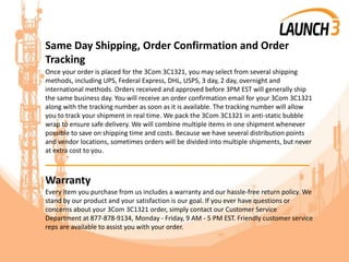 Same Day Shipping, Order Confirmation and Order
Tracking
Once your order is placed for the 3Com 3C1321, you may select from several shipping
methods, including UPS, Federal Express, DHL, USPS, 3 day, 2 day, overnight and
international methods. Orders received and approved before 3PM EST will generally ship
the same business day. You will receive an order confirmation email for your 3Com 3C1321
along with the tracking number as soon as it is available. The tracking number will allow
you to track your shipment in real time. We pack the 3Com 3C1321 in anti-static bubble
wrap to ensure safe delivery. We will combine multiple items in one shipment whenever
possible to save on shipping time and costs. Because we have several distribution points
and vendor locations, sometimes orders will be divided into multiple shipments, but never
at extra cost to you.
_______________________________________
Warranty
Every item you purchase from us includes a warranty and our hassle-free return policy. We
stand by our product and your satisfaction is our goal. If you ever have questions or
concerns about your 3Com 3C1321 order, simply contact our Customer Service
Department at 877-878-9134, Monday - Friday, 9 AM - 5 PM EST. Friendly customer service
reps are available to assist you with your order.
 
