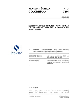 NORMA TÉCNICA                                                        NTC
COLOMBIANA                                                           3274
                                                                  2003-08-26




ESPECIFICACIONES COMUNES PARA NORMAS
DE EQUIPOS DE MANIOBRA Y CONTROL DE
ALTA TENSIÓN




E:       COMMON    SPECIFICATIONS FOR    HIGH-VOLTAGE
         SWITCHGEAR AND CONTROLGEAR STANDARDS


CORRESPONDENCIA:                    esta norma es idéntica (IDT) por
                                    traducción de la IEC 60694.

DESCRIPTORES:                       panel de maniobra; equipo de maniobra;
                                    equipo de control; ensayo de maniobra;
                                    alta tensión.




I.C.S.: 29.240.00

Editada por el Instituto Colombiano de Normas Técnicas y Certificación (ICONTEC)
Apartado    14237      Bogotá,   D.C.   -  Tel.  6078888     -     Fax    2221435


Prohibida su reproducción                                    Tercera actualización
                                                              Editada 2003-09-09
 