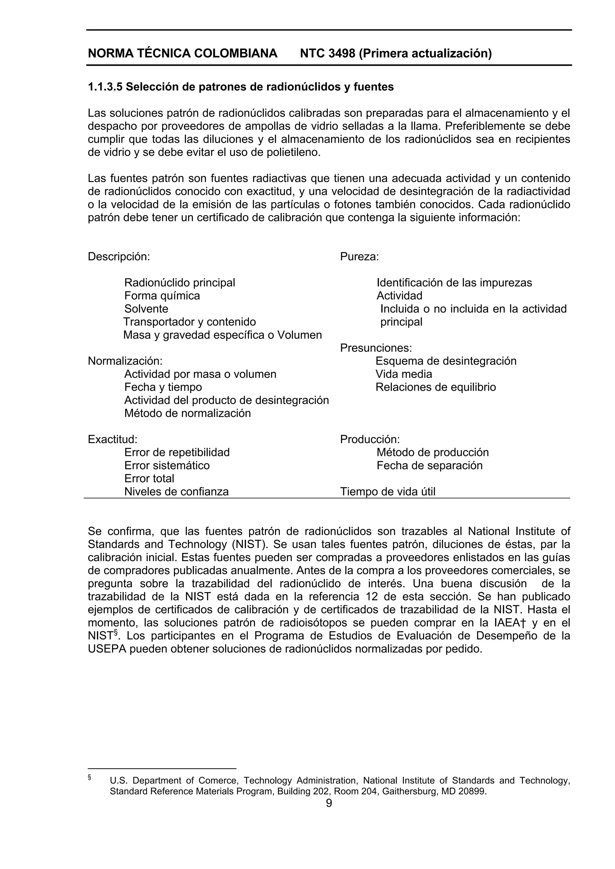 NORMA TÉCNICA COLOMBIANA                      NTC 3498 (Primera actualización)

1.1.3.5 Selección de patrones de radionúclidos y fuentes

Las soluciones patrón de radionúclidos calibradas son preparadas para el almacenamiento y el
despacho por proveedores de ampollas de vidrio selladas a la llama. Preferiblemente se debe
cumplir que todas las diluciones y el almacenamiento de los radionúclidos sea en recipientes
de vidrio y se debe evitar el uso de polietileno.

Las fuentes patrón son fuentes radiactivas que tienen una adecuada actividad y un contenido
de radionúclidos conocido con exactitud, y una velocidad de desintegración de la radiactividad
o la velocidad de la emisión de las partículas o fotones también conocidos. Cada radionúclido
patrón debe tener un certificado de calibración que contenga la siguiente información:


Descripción:                                           Pureza:

       Radionúclido principal                                  Identificación de las impurezas
       Forma química                                           Actividad
       Solvente                                                 Incluida o no incluida en la actividad
       Transportador y contenido                                principal
       Masa y gravedad específica o Volumen
                                                       Presunciones:
Normalización:                                               Esquema de desintegración
      Actividad por masa o volumen                           Vida media
      Fecha y tiempo                                         Relaciones de equilibrio
      Actividad del producto de desintegración
      Método de normalización

Exactitud:                                             Producción:
       Error de repetibilidad                                Método de producción
       Error sistemático                                     Fecha de separación
       Error total
       Niveles de confianza                            Tiempo de vida útil


Se confirma, que las fuentes patrón de radionúclidos son trazables al National Institute of
Standards and Technology (NIST). Se usan tales fuentes patrón, diluciones de éstas, par la
calibración inicial. Estas fuentes pueden ser compradas a proveedores enlistados en las guías
de compradores publicadas anualmente. Antes de la compra a los proveedores comerciales, se
pregunta sobre la trazabilidad del radionúclido de interés. Una buena discusión de la
trazabilidad de la NIST está dada en la referencia 12 de esta sección. Se han publicado
ejemplos de certificados de calibración y de certificados de trazabilidad de la NIST. Hasta el
momento, las soluciones patrón de radioisótopos se pueden comprar en la IAEA† y en el
NIST§. Los participantes en el Programa de Estudios de Evaluación de Desempeño de la
USEPA pueden obtener soluciones de radionúclidos normalizadas por pedido.




§
    U.S. Department of Comerce, Technology Administration, National Institute of Standards and Technology,
    Standard Reference Materials Program, Building 202, Room 204, Gaithersburg, MD 20899.
                                                   9
 