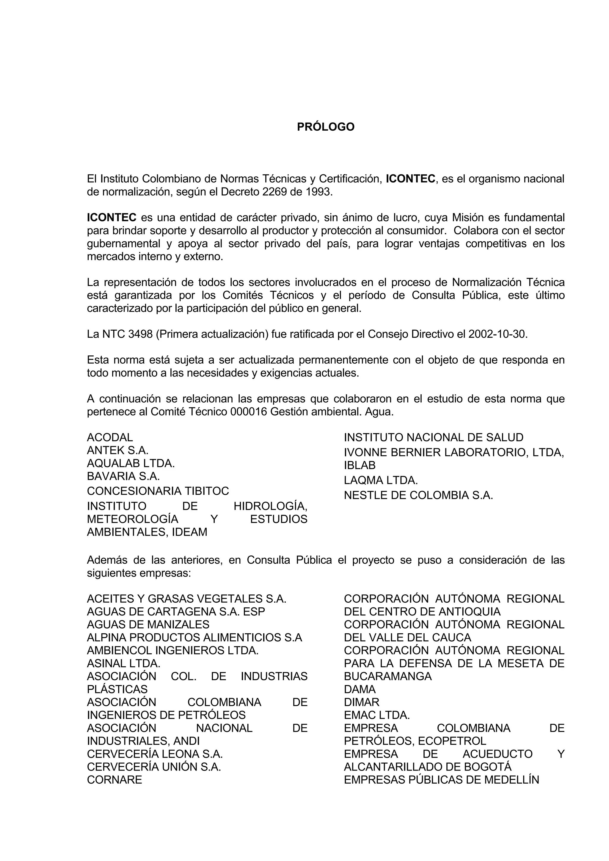 PRÓLOGO



El Instituto Colombiano de Normas Técnicas y Certificación, ICONTEC, es el organismo nacional
de normalización, según el Decreto 2269 de 1993.

ICONTEC es una entidad de carácter privado, sin ánimo de lucro, cuya Misión es fundamental
para brindar soporte y desarrollo al productor y protección al consumidor. Colabora con el sector
gubernamental y apoya al sector privado del país, para lograr ventajas competitivas en los
mercados interno y externo.

La representación de todos los sectores involucrados en el proceso de Normalización Técnica
está garantizada por los Comités Técnicos y el período de Consulta Pública, este último
caracterizado por la participación del público en general.

La NTC 3498 (Primera actualización) fue ratificada por el Consejo Directivo el 2002-10-30.

Esta norma está sujeta a ser actualizada permanentemente con el objeto de que responda en
todo momento a las necesidades y exigencias actuales.

A continuación se relacionan las empresas que colaboraron en el estudio de esta norma que
pertenece al Comité Técnico 000016 Gestión ambiental. Agua.

ACODAL                                              INSTITUTO NACIONAL DE SALUD
ANTEK S.A.                                          IVONNE BERNIER LABORATORIO, LTDA,
AQUALAB LTDA.                                       IBLAB
BAVARIA S.A.                                        LAQMA LTDA.
CONCESIONARIA TIBITOC                               NESTLE DE COLOMBIA S.A.
INSTITUTO      DE     HIDROLOGÍA,
METEOROLOGÍA       Y     ESTUDIOS
AMBIENTALES, IDEAM

Además de las anteriores, en Consulta Pública el proyecto se puso a consideración de las
siguientes empresas:

ACEITES Y GRASAS VEGETALES S.A.                     CORPORACIÓN AUTÓNOMA REGIONAL
AGUAS DE CARTAGENA S.A. ESP                         DEL CENTRO DE ANTIOQUIA
AGUAS DE MANIZALES                                  CORPORACIÓN AUTÓNOMA REGIONAL
ALPINA PRODUCTOS ALIMENTICIOS S.A                   DEL VALLE DEL CAUCA
AMBIENCOL INGENIEROS LTDA.                          CORPORACIÓN AUTÓNOMA REGIONAL
ASINAL LTDA.                                        PARA LA DEFENSA DE LA MESETA DE
ASOCIACIÓN COL. DE INDUSTRIAS                       BUCARAMANGA
PLÁSTICAS                                           DAMA
ASOCIACIÓN      COLOMBIANA      DE                  DIMAR
INGENIEROS DE PETRÓLEOS                             EMAC LTDA.
ASOCIACIÓN       NACIONAL       DE                  EMPRESA        COLOMBIANA     DE
INDUSTRIALES, ANDI                                  PETRÓLEOS, ECOPETROL
CERVECERÍA LEONA S.A.                               EMPRESA     DE    ACUEDUCTO    Y
CERVECERÍA UNIÓN S.A.                               ALCANTARILLADO DE BOGOTÁ
CORNARE                                             EMPRESAS PÚBLICAS DE MEDELLÍN
 