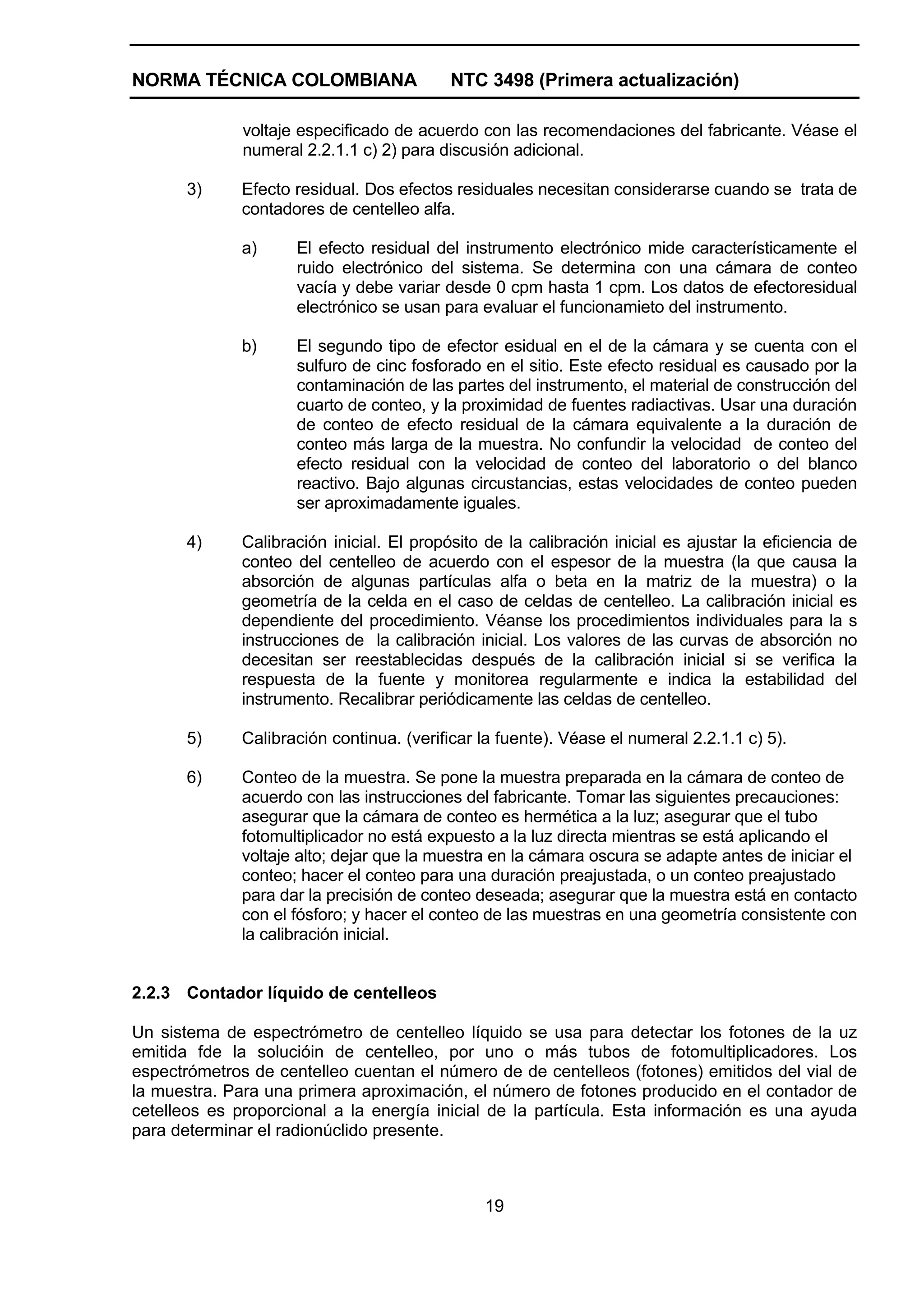NORMA TÉCNICA COLOMBIANA                   NTC 3498 (Primera actualización)

              voltaje especificado de acuerdo con las recomendaciones del fabricante. Véase el
              numeral 2.2.1.1 c) 2) para discusión adicional.

       3)     Efecto residual. Dos efectos residuales necesitan considerarse cuando se trata de
              contadores de centelleo alfa.

              a)     El efecto residual del instrumento electrónico mide característicamente el
                     ruido electrónico del sistema. Se determina con una cámara de conteo
                     vacía y debe variar desde 0 cpm hasta 1 cpm. Los datos de efectoresidual
                     electrónico se usan para evaluar el funcionamieto del instrumento.

              b)     El segundo tipo de efector esidual en el de la cámara y se cuenta con el
                     sulfuro de cinc fosforado en el sitio. Este efecto residual es causado por la
                     contaminación de las partes del instrumento, el material de construcción del
                     cuarto de conteo, y la proximidad de fuentes radiactivas. Usar una duración
                     de conteo de efecto residual de la cámara equivalente a la duración de
                     conteo más larga de la muestra. No confundir la velocidad de conteo del
                     efecto residual con la velocidad de conteo del laboratorio o del blanco
                     reactivo. Bajo algunas circustancias, estas velocidades de conteo pueden
                     ser aproximadamente iguales.

       4)     Calibración inicial. El propósito de la calibración inicial es ajustar la eficiencia de
              conteo del centelleo de acuerdo con el espesor de la muestra (la que causa la
              absorción de algunas partículas alfa o beta en la matriz de la muestra) o la
              geometría de la celda en el caso de celdas de centelleo. La calibración inicial es
              dependiente del procedimiento. Véanse los procedimientos individuales para la s
              instrucciones de la calibración inicial. Los valores de las curvas de absorción no
              decesitan ser reestablecidas después de la calibración inicial si se verifica la
              respuesta de la fuente y monitorea regularmente e indica la estabilidad del
              instrumento. Recalibrar periódicamente las celdas de centelleo.

       5)     Calibración continua. (verificar la fuente). Véase el numeral 2.2.1.1 c) 5).

       6)     Conteo de la muestra. Se pone la muestra preparada en la cámara de conteo de
              acuerdo con las instrucciones del fabricante. Tomar las siguientes precauciones:
              asegurar que la cámara de conteo es hermética a la luz; asegurar que el tubo
              fotomultiplicador no está expuesto a la luz directa mientras se está aplicando el
              voltaje alto; dejar que la muestra en la cámara oscura se adapte antes de iniciar el
              conteo; hacer el conteo para una duración preajustada, o un conteo preajustado
              para dar la precisión de conteo deseada; asegurar que la muestra está en contacto
              con el fósforo; y hacer el conteo de las muestras en una geometría consistente con
              la calibración inicial.


2.2.3 Contador líquido de centelleos

Un sistema de espectrómetro de centelleo líquido se usa para detectar los fotones de la uz
emitida fde la solucióin de centelleo, por uno o más tubos de fotomultiplicadores. Los
espectrómetros de centelleo cuentan el número de de centelleos (fotones) emitidos del vial de
la muestra. Para una primera aproximación, el número de fotones producido en el contador de
cetelleos es proporcional a la energía inicial de la partícula. Esta información es una ayuda
para determinar el radionúclido presente.



                                                19
 