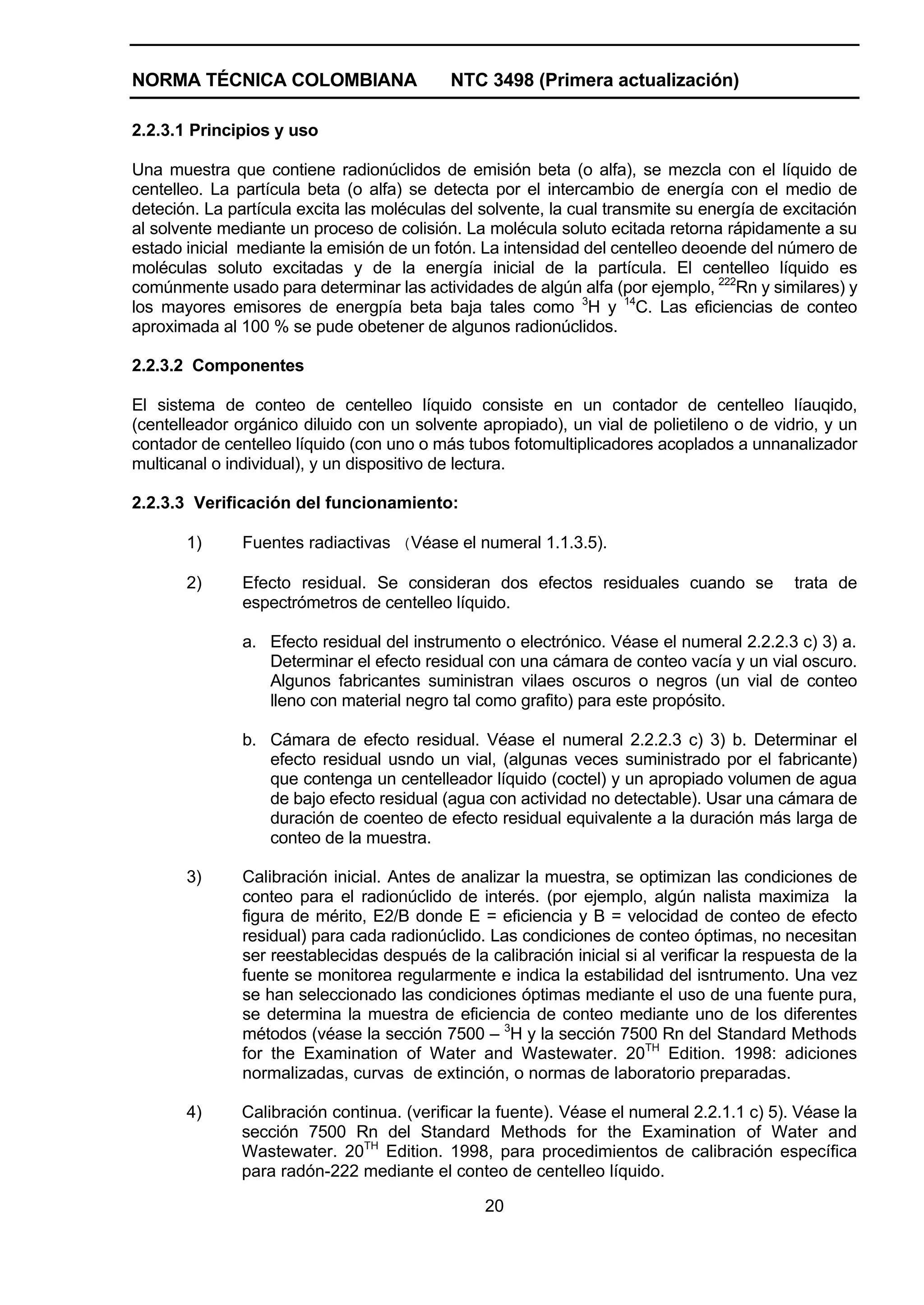 NORMA TÉCNICA COLOMBIANA                    NTC 3498 (Primera actualización)

2.2.3.1 Principios y uso

Una muestra que contiene radionúclidos de emisión beta (o alfa), se mezcla con el líquido de
centelleo. La partícula beta (o alfa) se detecta por el intercambio de energía con el medio de
deteción. La partícula excita las moléculas del solvente, la cual transmite su energía de excitación
al solvente mediante un proceso de colisión. La molécula soluto ecitada retorna rápidamente a su
estado inicial mediante la emisión de un fotón. La intensidad del centelleo deoende del número de
moléculas soluto excitadas y de la energía inicial de la partícula. El centelleo líquido es
comúnmente usado para determinar las actividades de algún alfa (por ejemplo, 222Rn y similares) y
los mayores emisores de energpía beta baja tales como 3H y 14C. Las eficiencias de conteo
aproximada al 100 % se pude obetener de algunos radionúclidos.

2.2.3.2 Componentes

El sistema de conteo de centelleo líquido consiste en un contador de centelleo líauqido,
(centelleador orgánico diluido con un solvente apropiado), un vial de polietileno o de vidrio, y un
contador de centelleo líquido (con uno o más tubos fotomultiplicadores acoplados a unnanalizador
multicanal o individual), y un dispositivo de lectura.

2.2.3.3 Verificación del funcionamiento:

       1)      Fuentes radiactivas (Véase el numeral 1.1.3.5).

       2)      Efecto residual. Se consideran dos efectos residuales cuando se               trata de
               espectrómetros de centelleo líquido.

               a. Efecto residual del instrumento o electrónico. Véase el numeral 2.2.2.3 c) 3) a.
                  Determinar el efecto residual con una cámara de conteo vacía y un vial oscuro.
                  Algunos fabricantes suministran vilaes oscuros o negros (un vial de conteo
                  lleno con material negro tal como grafito) para este propósito.

               b. Cámara de efecto residual. Véase el numeral 2.2.2.3 c) 3) b. Determinar el
                  efecto residual usndo un vial, (algunas veces suministrado por el fabricante)
                  que contenga un centelleador líquido (coctel) y un apropiado volumen de agua
                  de bajo efecto residual (agua con actividad no detectable). Usar una cámara de
                  duración de coenteo de efecto residual equivalente a la duración más larga de
                  conteo de la muestra.

       3)      Calibración inicial. Antes de analizar la muestra, se optimizan las condiciones de
               conteo para el radionúclido de interés. (por ejemplo, algún nalista maximiza la
               figura de mérito, E2/B donde E = eficiencia y B = velocidad de conteo de efecto
               residual) para cada radionúclido. Las condiciones de conteo óptimas, no necesitan
               ser reestablecidas después de la calibración inicial si al verificar la respuesta de la
               fuente se monitorea regularmente e indica la estabilidad del isntrumento. Una vez
               se han seleccionado las condiciones óptimas mediante el uso de una fuente pura,
               se determina la muestra de eficiencia de conteo mediante uno de los diferentes
               métodos (véase la sección 7500 – 3H y la sección 7500 Rn del Standard Methods
               for the Examination of Water and Wastewater. 20TH Edition. 1998: adiciones
               normalizadas, curvas de extinción, o normas de laboratorio preparadas.

       4)      Calibración continua. (verificar la fuente). Véase el numeral 2.2.1.1 c) 5). Véase la
               sección 7500 Rn del Standard Methods for the Examination of Water and
               Wastewater. 20TH Edition. 1998, para procedimientos de calibración específica
               para radón-222 mediante el conteo de centelleo líquido.

                                                 20
 