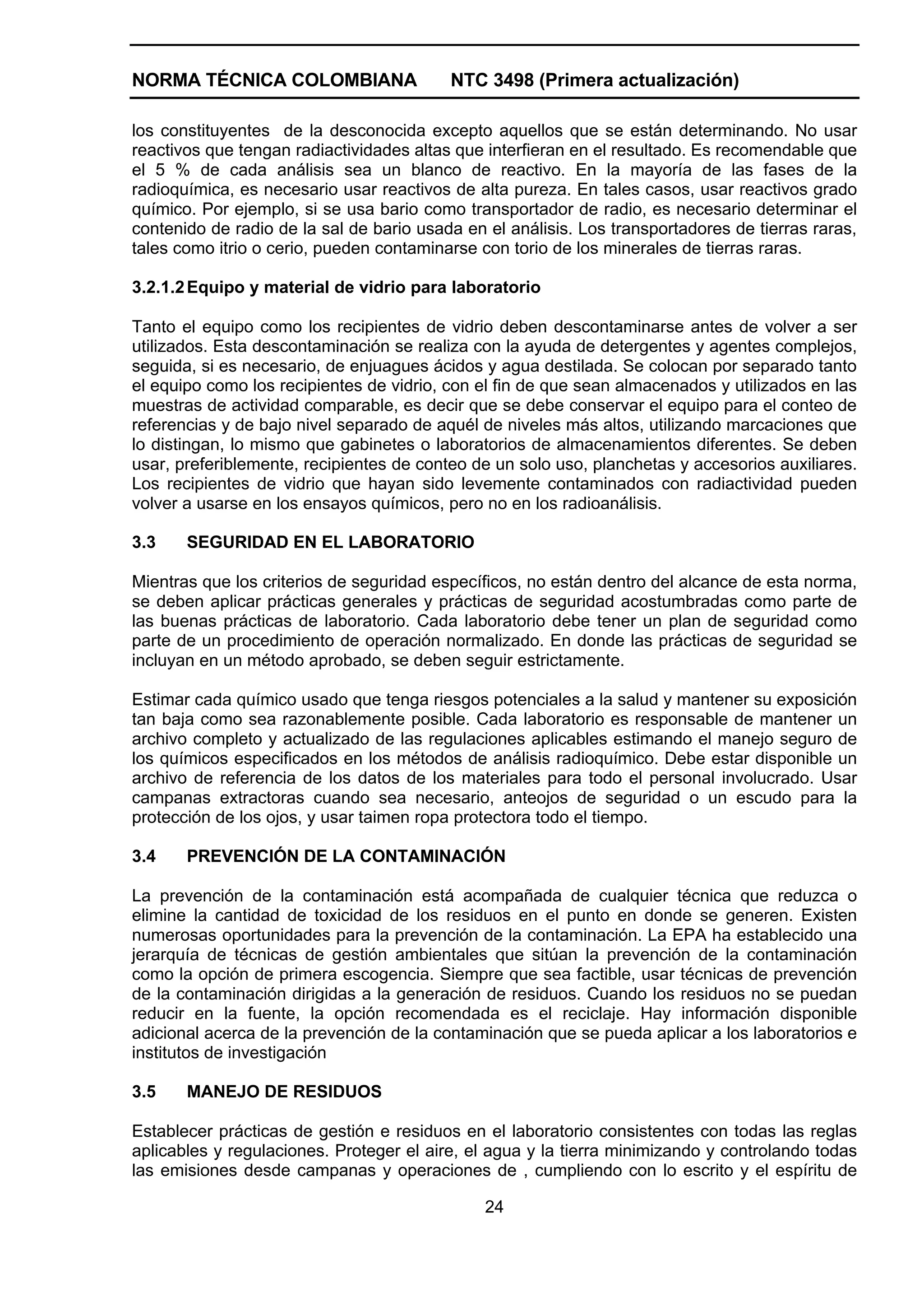 NORMA TÉCNICA COLOMBIANA                  NTC 3498 (Primera actualización)

los constituyentes de la desconocida excepto aquellos que se están determinando. No usar
reactivos que tengan radiactividades altas que interfieran en el resultado. Es recomendable que
el 5 % de cada análisis sea un blanco de reactivo. En la mayoría de las fases de la
radioquímica, es necesario usar reactivos de alta pureza. En tales casos, usar reactivos grado
químico. Por ejemplo, si se usa bario como transportador de radio, es necesario determinar el
contenido de radio de la sal de bario usada en el análisis. Los transportadores de tierras raras,
tales como itrio o cerio, pueden contaminarse con torio de los minerales de tierras raras.

3.2.1.2 Equipo y material de vidrio para laboratorio

Tanto el equipo como los recipientes de vidrio deben descontaminarse antes de volver a ser
utilizados. Esta descontaminación se realiza con la ayuda de detergentes y agentes complejos,
seguida, si es necesario, de enjuagues ácidos y agua destilada. Se colocan por separado tanto
el equipo como los recipientes de vidrio, con el fin de que sean almacenados y utilizados en las
muestras de actividad comparable, es decir que se debe conservar el equipo para el conteo de
referencias y de bajo nivel separado de aquél de niveles más altos, utilizando marcaciones que
lo distingan, lo mismo que gabinetes o laboratorios de almacenamientos diferentes. Se deben
usar, preferiblemente, recipientes de conteo de un solo uso, planchetas y accesorios auxiliares.
Los recipientes de vidrio que hayan sido levemente contaminados con radiactividad pueden
volver a usarse en los ensayos químicos, pero no en los radioanálisis.

3.3    SEGURIDAD EN EL LABORATORIO

Mientras que los criterios de seguridad específicos, no están dentro del alcance de esta norma,
se deben aplicar prácticas generales y prácticas de seguridad acostumbradas como parte de
las buenas prácticas de laboratorio. Cada laboratorio debe tener un plan de seguridad como
parte de un procedimiento de operación normalizado. En donde las prácticas de seguridad se
incluyan en un método aprobado, se deben seguir estrictamente.

Estimar cada químico usado que tenga riesgos potenciales a la salud y mantener su exposición
tan baja como sea razonablemente posible. Cada laboratorio es responsable de mantener un
archivo completo y actualizado de las regulaciones aplicables estimando el manejo seguro de
los químicos especificados en los métodos de análisis radioquímico. Debe estar disponible un
archivo de referencia de los datos de los materiales para todo el personal involucrado. Usar
campanas extractoras cuando sea necesario, anteojos de seguridad o un escudo para la
protección de los ojos, y usar taimen ropa protectora todo el tiempo.

3.4    PREVENCIÓN DE LA CONTAMINACIÓN

La prevención de la contaminación está acompañada de cualquier técnica que reduzca o
elimine la cantidad de toxicidad de los residuos en el punto en donde se generen. Existen
numerosas oportunidades para la prevención de la contaminación. La EPA ha establecido una
jerarquía de técnicas de gestión ambientales que sitúan la prevención de la contaminación
como la opción de primera escogencia. Siempre que sea factible, usar técnicas de prevención
de la contaminación dirigidas a la generación de residuos. Cuando los residuos no se puedan
reducir en la fuente, la opción recomendada es el reciclaje. Hay información disponible
adicional acerca de la prevención de la contaminación que se pueda aplicar a los laboratorios e
institutos de investigación

3.5    MANEJO DE RESIDUOS

Establecer prácticas de gestión e residuos en el laboratorio consistentes con todas las reglas
aplicables y regulaciones. Proteger el aire, el agua y la tierra minimizando y controlando todas
las emisiones desde campanas y operaciones de , cumpliendo con lo escrito y el espíritu de

                                               24
 