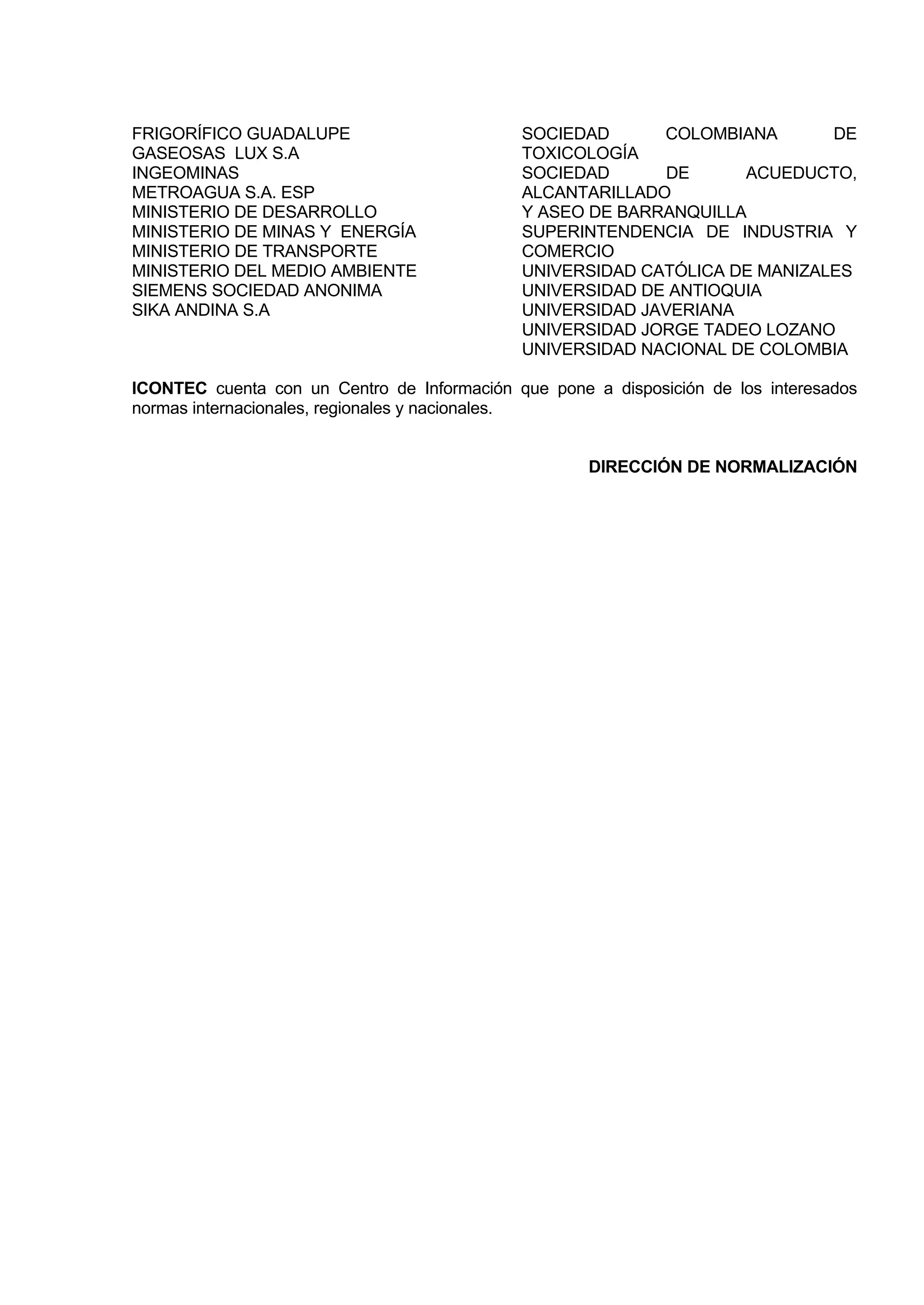 FRIGORÍFICO GUADALUPE                        SOCIEDAD      COLOMBIANA       DE
GASEOSAS LUX S.A                             TOXICOLOGÍA
INGEOMINAS                                   SOCIEDAD       DE     ACUEDUCTO,
METROAGUA S.A. ESP                           ALCANTARILLADO
MINISTERIO DE DESARROLLO                     Y ASEO DE BARRANQUILLA
MINISTERIO DE MINAS Y ENERGÍA                SUPERINTENDENCIA DE INDUSTRIA Y
MINISTERIO DE TRANSPORTE                     COMERCIO
MINISTERIO DEL MEDIO AMBIENTE                UNIVERSIDAD CATÓLICA DE MANIZALES
SIEMENS SOCIEDAD ANONIMA                     UNIVERSIDAD DE ANTIOQUIA
SIKA ANDINA S.A                              UNIVERSIDAD JAVERIANA
                                             UNIVERSIDAD JORGE TADEO LOZANO
                                             UNIVERSIDAD NACIONAL DE COLOMBIA

ICONTEC cuenta con un Centro de Información que pone a disposición de los interesados
normas internacionales, regionales y nacionales.


                                                     DIRECCIÓN DE NORMALIZACIÓN
 