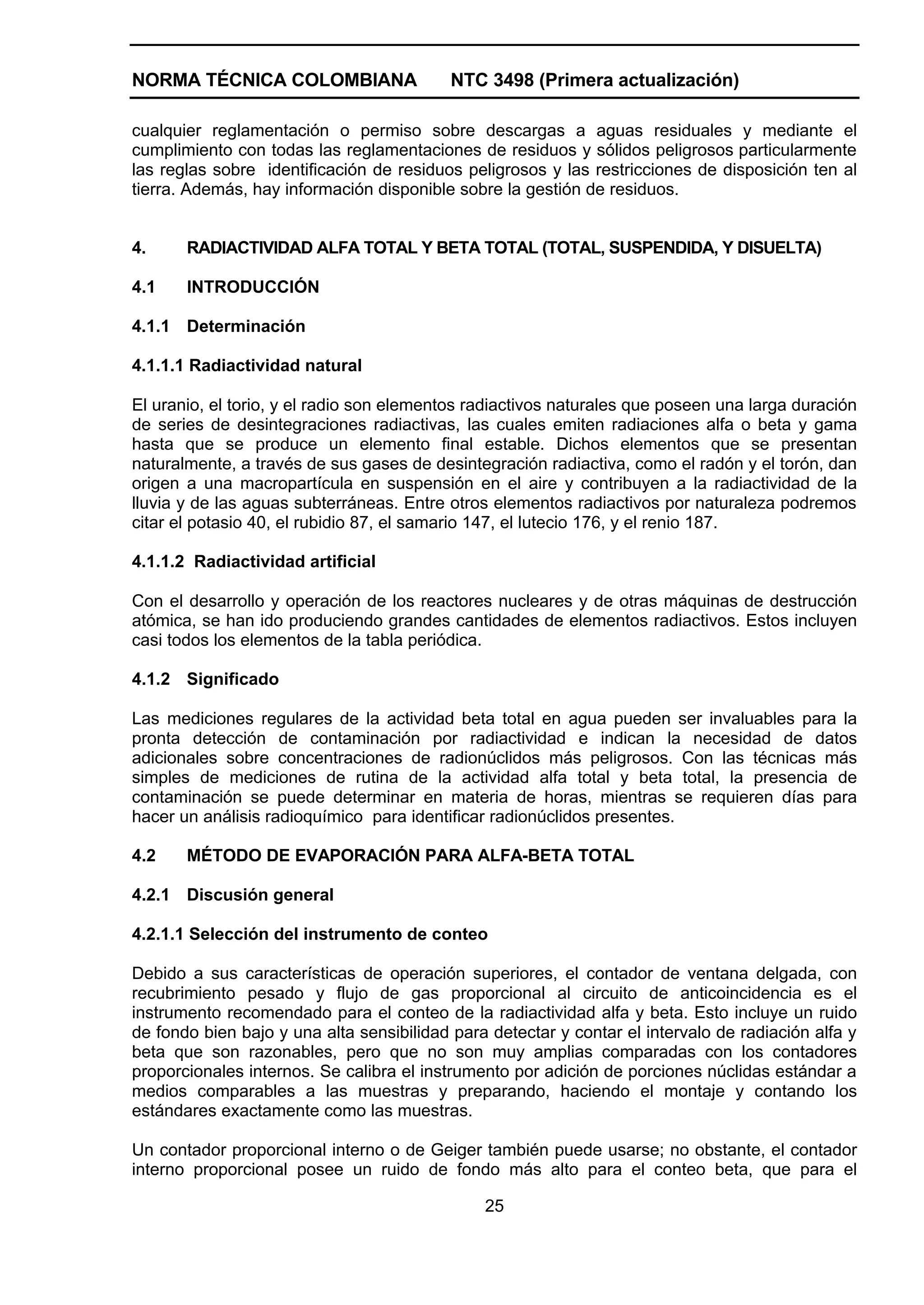 NORMA TÉCNICA COLOMBIANA                   NTC 3498 (Primera actualización)

cualquier reglamentación o permiso sobre descargas a aguas residuales y mediante el
cumplimiento con todas las reglamentaciones de residuos y sólidos peligrosos particularmente
las reglas sobre identificación de residuos peligrosos y las restricciones de disposición ten al
tierra. Además, hay información disponible sobre la gestión de residuos.


4.     RADIACTIVIDAD ALFA TOTAL Y BETA TOTAL (TOTAL, SUSPENDIDA, Y DISUELTA)

4.1    INTRODUCCIÓN

4.1.1 Determinación

4.1.1.1 Radiactividad natural

El uranio, el torio, y el radio son elementos radiactivos naturales que poseen una larga duración
de series de desintegraciones radiactivas, las cuales emiten radiaciones alfa o beta y gama
hasta que se produce un elemento final estable. Dichos elementos que se presentan
naturalmente, a través de sus gases de desintegración radiactiva, como el radón y el torón, dan
origen a una macropartícula en suspensión en el aire y contribuyen a la radiactividad de la
lluvia y de las aguas subterráneas. Entre otros elementos radiactivos por naturaleza podremos
citar el potasio 40, el rubidio 87, el samario 147, el lutecio 176, y el renio 187.

4.1.1.2 Radiactividad artificial

Con el desarrollo y operación de los reactores nucleares y de otras máquinas de destrucción
atómica, se han ido produciendo grandes cantidades de elementos radiactivos. Estos incluyen
casi todos los elementos de la tabla periódica.

4.1.2 Significado

Las mediciones regulares de la actividad beta total en agua pueden ser invaluables para la
pronta detección de contaminación por radiactividad e indican la necesidad de datos
adicionales sobre concentraciones de radionúclidos más peligrosos. Con las técnicas más
simples de mediciones de rutina de la actividad alfa total y beta total, la presencia de
contaminación se puede determinar en materia de horas, mientras se requieren días para
hacer un análisis radioquímico para identificar radionúclidos presentes.

4.2    MÉTODO DE EVAPORACIÓN PARA ALFA-BETA TOTAL

4.2.1 Discusión general

4.2.1.1 Selección del instrumento de conteo

Debido a sus características de operación superiores, el contador de ventana delgada, con
recubrimiento pesado y flujo de gas proporcional al circuito de anticoincidencia es el
instrumento recomendado para el conteo de la radiactividad alfa y beta. Esto incluye un ruido
de fondo bien bajo y una alta sensibilidad para detectar y contar el intervalo de radiación alfa y
beta que son razonables, pero que no son muy amplias comparadas con los contadores
proporcionales internos. Se calibra el instrumento por adición de porciones núclidas estándar a
medios comparables a las muestras y preparando, haciendo el montaje y contando los
estándares exactamente como las muestras.

Un contador proporcional interno o de Geiger también puede usarse; no obstante, el contador
interno proporcional posee un ruido de fondo más alto para el conteo beta, que para el

                                               25
 