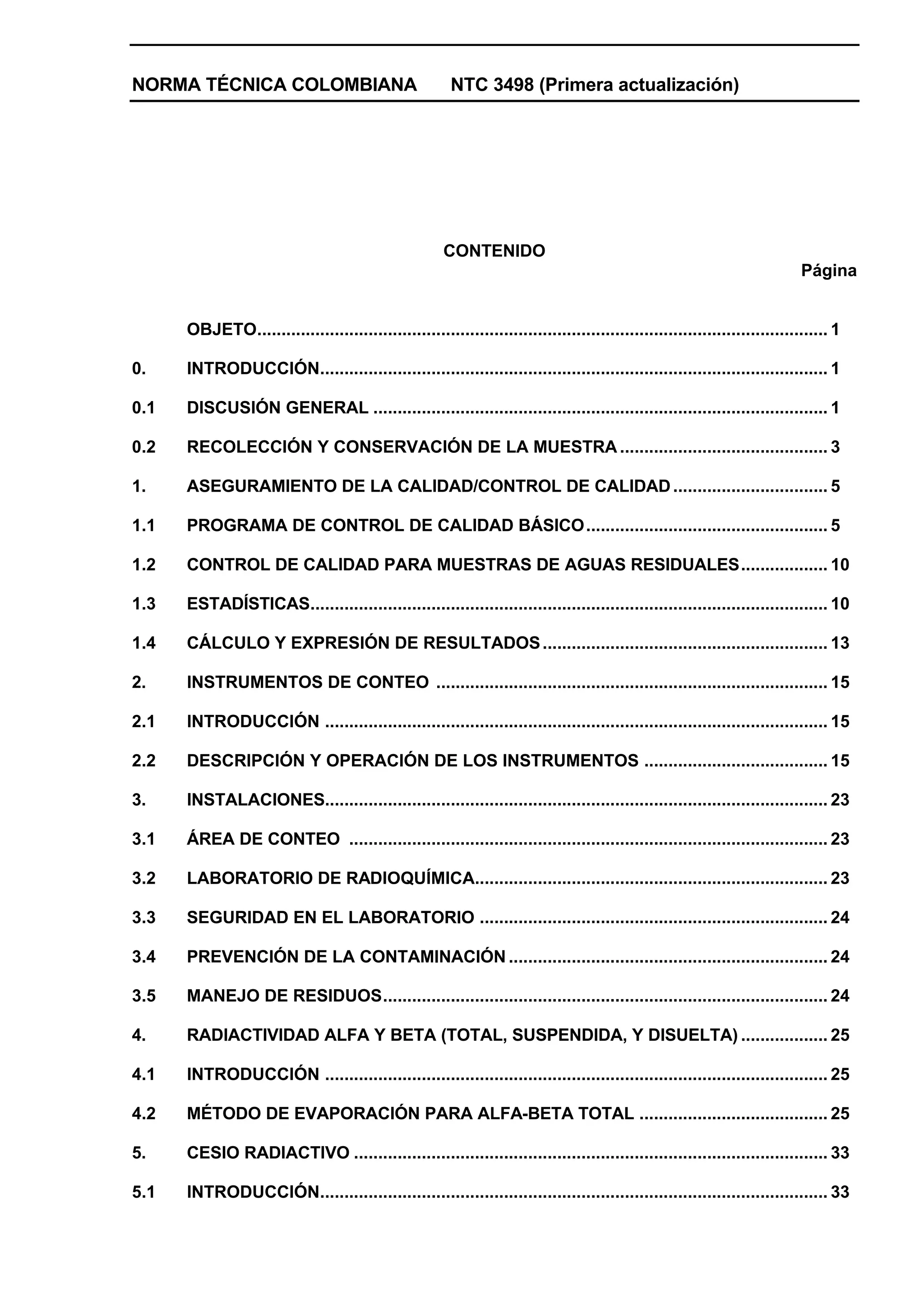 NORMA TÉCNICA COLOMBIANA                                NTC 3498 (Primera actualización)




                                                       CONTENIDO
                                                                                                                            Página


      OBJETO...................................................................................................................... 1

0.    INTRODUCCIÓN......................................................................................................... 1

0.1   DISCUSIÓN GENERAL .............................................................................................. 1

0.2   RECOLECCIÓN Y CONSERVACIÓN DE LA MUESTRA ........................................... 3

1.    ASEGURAMIENTO DE LA CALIDAD/CONTROL DE CALIDAD ................................ 5

1.1   PROGRAMA DE CONTROL DE CALIDAD BÁSICO .................................................. 5

1.2   CONTROL DE CALIDAD PARA MUESTRAS DE AGUAS RESIDUALES.................. 10

1.3   ESTADÍSTICAS........................................................................................................... 10

1.4   CÁLCULO Y EXPRESIÓN DE RESULTADOS ........................................................... 13

2.    INSTRUMENTOS DE CONTEO ................................................................................. 15

2.1   INTRODUCCIÓN ........................................................................................................ 15

2.2   DESCRIPCIÓN Y OPERACIÓN DE LOS INSTRUMENTOS ...................................... 15

3.    INSTALACIONES........................................................................................................ 23

3.1   ÁREA DE CONTEO ................................................................................................... 23

3.2   LABORATORIO DE RADIOQUÍMICA......................................................................... 23

3.3   SEGURIDAD EN EL LABORATORIO ........................................................................ 24

3.4   PREVENCIÓN DE LA CONTAMINACIÓN .................................................................. 24

3.5   MANEJO DE RESIDUOS............................................................................................ 24

4.    RADIACTIVIDAD ALFA Y BETA (TOTAL, SUSPENDIDA, Y DISUELTA) .................. 25

4.1   INTRODUCCIÓN ........................................................................................................ 25

4.2   MÉTODO DE EVAPORACIÓN PARA ALFA-BETA TOTAL ....................................... 25

5.    CESIO RADIACTIVO .................................................................................................. 33

5.1   INTRODUCCIÓN......................................................................................................... 33
 