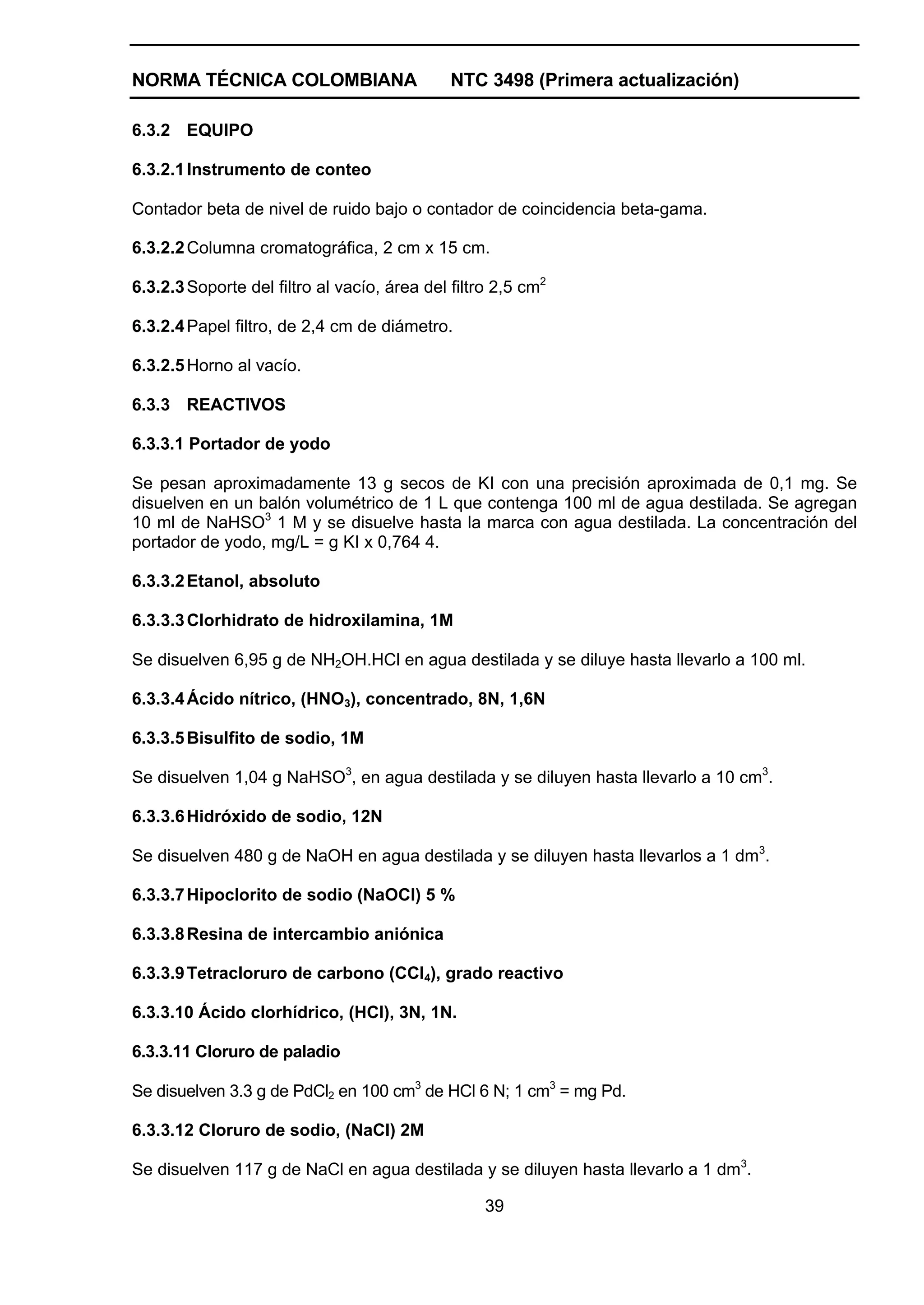 NORMA TÉCNICA COLOMBIANA                      NTC 3498 (Primera actualización)

6.3.2 EQUIPO

6.3.2.1 Instrumento de conteo

Contador beta de nivel de ruido bajo o contador de coincidencia beta-gama.

6.3.2.2 Columna cromatográfica, 2 cm x 15 cm.

6.3.2.3 Soporte del filtro al vacío, área del filtro 2,5 cm2

6.3.2.4 Papel filtro, de 2,4 cm de diámetro.

6.3.2.5 Horno al vacío.

6.3.3 REACTIVOS

6.3.3.1 Portador de yodo

Se pesan aproximadamente 13 g secos de KI con una precisión aproximada de 0,1 mg. Se
disuelven en un balón volumétrico de 1 L que contenga 100 ml de agua destilada. Se agregan
10 ml de NaHSO3 1 M y se disuelve hasta la marca con agua destilada. La concentración del
portador de yodo, mg/L = g KI x 0,764 4.

6.3.3.2 Etanol, absoluto

6.3.3.3 Clorhidrato de hidroxilamina, 1M

Se disuelven 6,95 g de NH2OH.HCl en agua destilada y se diluye hasta llevarlo a 100 ml.

6.3.3.4 Ácido nítrico, (HNO3), concentrado, 8N, 1,6N

6.3.3.5 Bisulfito de sodio, 1M

Se disuelven 1,04 g NaHSO3, en agua destilada y se diluyen hasta llevarlo a 10 cm3.

6.3.3.6 Hidróxido de sodio, 12N

Se disuelven 480 g de NaOH en agua destilada y se diluyen hasta llevarlos a 1 dm3.

6.3.3.7 Hipoclorito de sodio (NaOCl) 5 %

6.3.3.8 Resina de intercambio aniónica

6.3.3.9 Tetracloruro de carbono (CCl4), grado reactivo

6.3.3.10 Ácido clorhídrico, (HCl), 3N, 1N.

6.3.3.11 Cloruro de paladio

Se disuelven 3.3 g de PdCl2 en 100 cm3 de HCl 6 N; 1 cm3 = mg Pd.

6.3.3.12 Cloruro de sodio, (NaCl) 2M

Se disuelven 117 g de NaCl en agua destilada y se diluyen hasta llevarlo a 1 dm3.

                                                   39
 