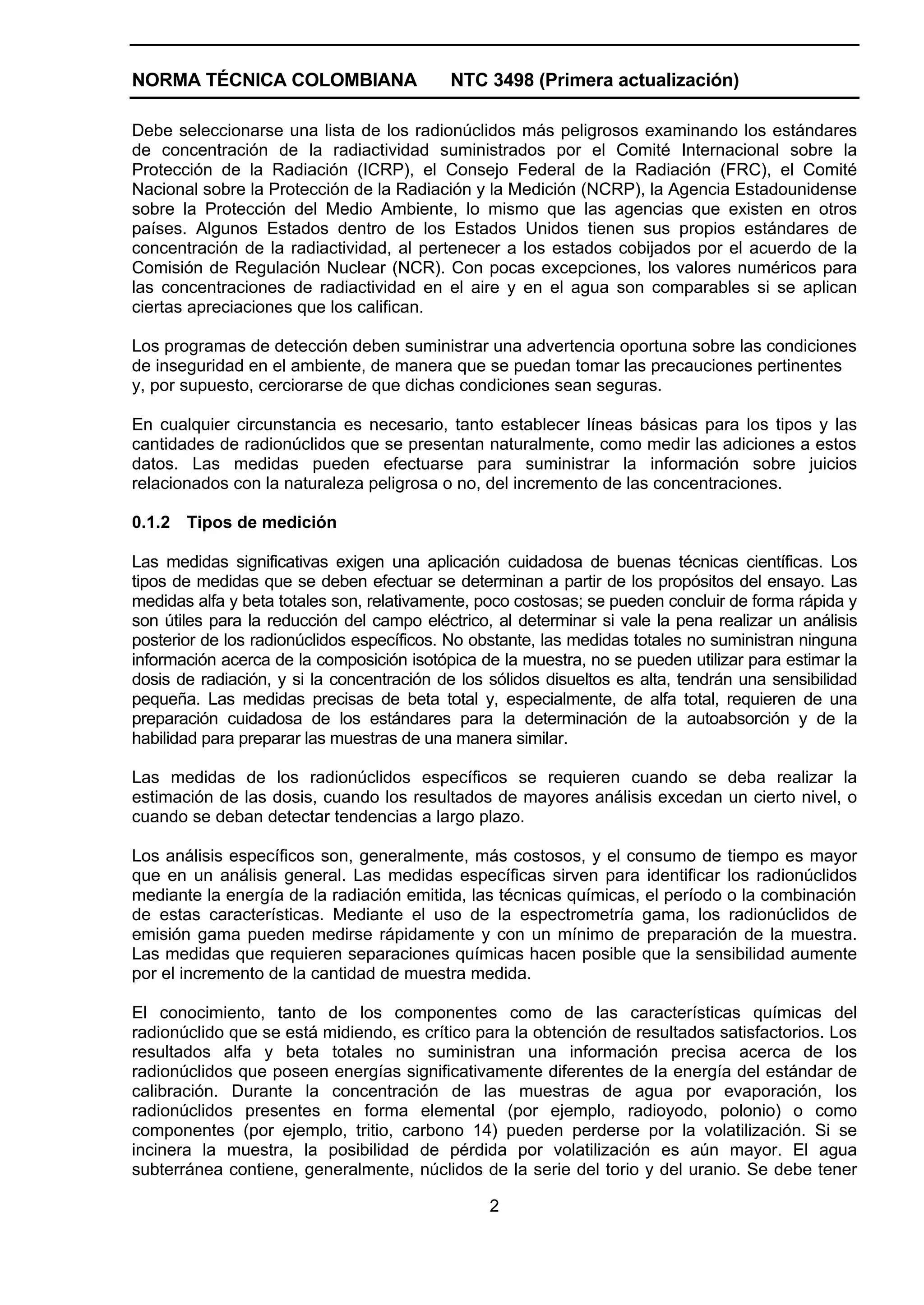 NORMA TÉCNICA COLOMBIANA                   NTC 3498 (Primera actualización)

Debe seleccionarse una lista de los radionúclidos más peligrosos examinando los estándares
de concentración de la radiactividad suministrados por el Comité Internacional sobre la
Protección de la Radiación (ICRP), el Consejo Federal de la Radiación (FRC), el Comité
Nacional sobre la Protección de la Radiación y la Medición (NCRP), la Agencia Estadounidense
sobre la Protección del Medio Ambiente, lo mismo que las agencias que existen en otros
países. Algunos Estados dentro de los Estados Unidos tienen sus propios estándares de
concentración de la radiactividad, al pertenecer a los estados cobijados por el acuerdo de la
Comisión de Regulación Nuclear (NCR). Con pocas excepciones, los valores numéricos para
las concentraciones de radiactividad en el aire y en el agua son comparables si se aplican
ciertas apreciaciones que los califican.

Los programas de detección deben suministrar una advertencia oportuna sobre las condiciones
de inseguridad en el ambiente, de manera que se puedan tomar las precauciones pertinentes
y, por supuesto, cerciorarse de que dichas condiciones sean seguras.

En cualquier circunstancia es necesario, tanto establecer líneas básicas para los tipos y las
cantidades de radionúclidos que se presentan naturalmente, como medir las adiciones a estos
datos. Las medidas pueden efectuarse para suministrar la información sobre juicios
relacionados con la naturaleza peligrosa o no, del incremento de las concentraciones.

0.1.2 Tipos de medición

Las medidas significativas exigen una aplicación cuidadosa de buenas técnicas científicas. Los
tipos de medidas que se deben efectuar se determinan a partir de los propósitos del ensayo. Las
medidas alfa y beta totales son, relativamente, poco costosas; se pueden concluir de forma rápida y
son útiles para la reducción del campo eléctrico, al determinar si vale la pena realizar un análisis
posterior de los radionúclidos específicos. No obstante, las medidas totales no suministran ninguna
información acerca de la composición isotópica de la muestra, no se pueden utilizar para estimar la
dosis de radiación, y si la concentración de los sólidos disueltos es alta, tendrán una sensibilidad
pequeña. Las medidas precisas de beta total y, especialmente, de alfa total, requieren de una
preparación cuidadosa de los estándares para la determinación de la autoabsorción y de la
habilidad para preparar las muestras de una manera similar.

Las medidas de los radionúclidos específicos se requieren cuando se deba realizar la
estimación de las dosis, cuando los resultados de mayores análisis excedan un cierto nivel, o
cuando se deban detectar tendencias a largo plazo.

Los análisis específicos son, generalmente, más costosos, y el consumo de tiempo es mayor
que en un análisis general. Las medidas específicas sirven para identificar los radionúclidos
mediante la energía de la radiación emitida, las técnicas químicas, el período o la combinación
de estas características. Mediante el uso de la espectrometría gama, los radionúclidos de
emisión gama pueden medirse rápidamente y con un mínimo de preparación de la muestra.
Las medidas que requieren separaciones químicas hacen posible que la sensibilidad aumente
por el incremento de la cantidad de muestra medida.

El conocimiento, tanto de los componentes como de las características químicas del
radionúclido que se está midiendo, es crítico para la obtención de resultados satisfactorios. Los
resultados alfa y beta totales no suministran una información precisa acerca de los
radionúclidos que poseen energías significativamente diferentes de la energía del estándar de
calibración. Durante la concentración de las muestras de agua por evaporación, los
radionúclidos presentes en forma elemental (por ejemplo, radioyodo, polonio) o como
componentes (por ejemplo, tritio, carbono 14) pueden perderse por la volatilización. Si se
incinera la muestra, la posibilidad de pérdida por volatilización es aún mayor. El agua
subterránea contiene, generalmente, núclidos de la serie del torio y del uranio. Se debe tener

                                                 2
 