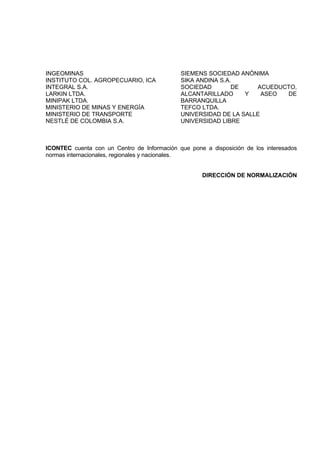 INGEOMINAS                                   SIEMENS SOCIEDAD ANÓNIMA
INSTITUTO COL. AGROPECUARIO, ICA             SIKA ANDINA S.A.
INTEGRAL S.A.                                SOCIEDAD        DE    ACUEDUCTO,
LARKIN LTDA.                                 ALCANTARILLADO     Y    ASEO DE
MINIPAK LTDA.                                BARRANQUILLA
MINISTERIO DE MINAS Y ENERGÍA                TEFCO LTDA.
MINISTERIO DE TRANSPORTE                     UNIVERSIDAD DE LA SALLE
NESTLÉ DE COLOMBIA S.A.                      UNIVERSIDAD LIBRE



ICONTEC cuenta con un Centro de Información que pone a disposición de los interesados
normas internacionales, regionales y nacionales.


                                                    DIRECCIÓN DE NORMALIZACIÓN
 