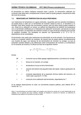 NORMA TÉCNICA COLOMBIANA                              NTC 3645 (Primera actualización)

El termómetro se calibra mediante inmersión total o parcial. Un termómetro calibrado por
inmersión total debe estar completamente inmerso hasta la escala grabada, exactamente antes
del nivel de la escala.

1.2      MEDICIONES DE TEMPERATURA EN AGUA PROFUNDAS

Las mediciones de temperatura en aguas profundas, requeridas para los estudios limnológicos,
se pueden llevar a cabo con un termómetro de inversión (véase la nota 2), un termófono o un
termistor. Este último resulta más conveniente y preciso, pero sus altos costos pueden impedir su
uso. Antes de su utilización en campo, se calibran los dispositivos de medición de temperatura
con un termómetro certificado por un laboratorio de calibración reconocido. Las lecturas se hacen
con el termómetro o el dispositivo de medición inmerso en agua el tiempo suficiente para permitir
un equilibrio completo. Los resultados se reportan con aproximación a 0,1 °C ó 1,0 °C,
dependiendo de las necesidades.

El termómetro más usado para mediciones de profundidad, es el de inversión. Con frecuencia se
monta en el aparato colector de muestras, de manera que se pueda obtener simultáneamente
una muestra de agua. Las lecturas de los termómetros de inversión se corrigen, ya que se
presentan cambios debidos a las diferencias entre la temperatura de inversión y la temperatura
en el momento de la lectura. El cálculo se hace de la siguiente manera:

                                         (T' - t) (T + V0 )              (T' - t) (T' V0 )
                                ∆T = [                        ] x [ 1+                       ]+L
                                                 K                              K


Donde:

         ∆T      =       corrección que se debe agregar algebráicamente a una lectura sin corregir

         T'      =       lectura en la inversión, sin corregir

         t       =       temperatura a la que se lee el termómetro

         V0      =       volumen del extremo del pequeño bulbo del capilar, hasta la graduación de
                         0 °C

         K       =       constante dependiente de la expansión térmica relativa del mercurio y el
                         vidrio (valor usual de K = 6 100)

         L       =       corrección de la calibración del termómetro, dependiente de T'


Si se realizan observaciones en serie, es conveniente preparar gráficas, para obtener ∆T en
función de T' y t.


Nota 2. Los termómetros de inversión (volteo) son aquellos cuya columna se rompe por un punto determinado al ser
volteado. Con la posición del nuevo menisco, formado al romperse la columna de mercurio, se determina la
temperatura que existía en el momento en el que se volteó.




                                                               2
 