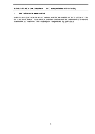 NORMA TÉCNICA COLOMBIANA          NTC 3645 (Primera actualización)

2.   DOCUMENTO DE REFERENCIA

AMERICAN PUBLIC HEALTH ASSOCIATION; AMERICAN WATER WORKS ASSOCIATION;
WATER ENVIRONMENT FEDERATION. Standard Methods For The Examination of Water and
Wastewater, 20 TH Edition. 1998. Washington. Temperature. 2 p. (SM 2550).




                                      3
 