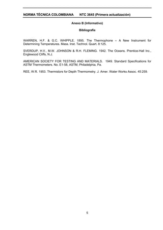 NORMA TÉCNICA COLOMBIANA              NTC 3645 (Primera actualización)

                                 Anexo B (Informativo)

                                      Bibliografía


WARREN, H.F. & G.C. WHIPPLE. 1895. The Thermophone – A New Instrument for
Determining Temperatures. Mass. Inst. Technol. Quart. 8:125.

SVERDUP, H.V., M.W. JOHNSON & R.H. FLEMING. 1942. The Oceans. Prentice-Hall Inc.,
Englewood Cliffs, N.J.

AMERICAN SOCIETY FOR TESTING AND MATERIALS. 1949. Standard Specifications for
ASTM Thermometers. No. E1-58, ASTM, Philadelphia, Pa.

REE, W.R. 1953. Thermistors for Depth Thermometry. J. Amer. Water Works Assoc. 45:259.




                                           5
 