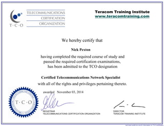 We hereby certify that
REGISTRAR
TELECOMMUNICATIONS CERTIFICATION ORGANIZATION
visit www.certify-tco.org for information on TCO certification
Teracom Training Institute
www.teracomtraining.com
DIRECTOR
TERACOM TRAINING INSTITUTE
awarded
having completed the required course of study and
passed the required certification examinations,
has been admitted to the TCO designation
with all of the rights and privileges pertaining thereto.
Nick Pexton
Certified Telecommunications Network Specialist
November 03, 2014
 