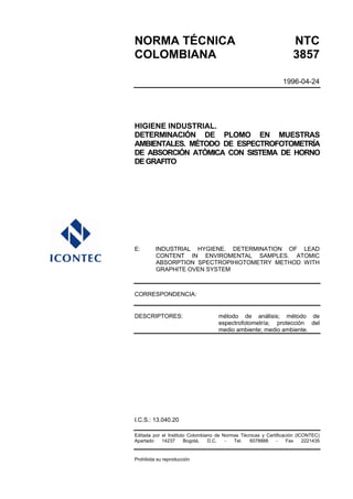 NORMA TÉCNICA                                                        NTC
COLOMBIANA                                                           3857

                                                                1996-04-24




HIGIENE INDUSTRIAL.
DETERMINACIÓN DE PLOMO EN MUESTRAS
AMBIENTALES. MÉTODO DE ESPECTROFOTOMETRÍA
DE ABSORCIÓN ATÓMICA CON SISTEMA DE HORNO
DE GRAFITO




E:       INDUSTRIAL HYGIENE. DETERMINATION OF LEAD
         CONTENT IN ENVIROMENTAL SAMPLES. ATOMIC
         ABSORPTION SPECTROPIHIOTOMETRY METHOD WITH
         GRAPHITE OVEN SYSTEM



CORRESPONDENCIA:


DESCRIPTORES:                       método de análisis; método de
                                    espectrofotometría; protección del
                                    medio ambiente; medio ambiente.




I.C.S.: 13.040.20

Editada por el Instituto Colombiano de Normas Técnicas y Certificación (ICONTEC)
Apartado    14237      Bogotá,   D.C.   -  Tel.  6078888      -    Fax    2221435


Prohibida su reproducción
 