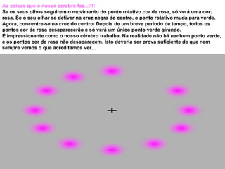 As coisas que o nosso cérebro faz...!!!! Se os seus olhos seguirem o movimento do ponto rotativo cor de rosa, só verá uma cor: rosa. Se o seu olhar se detiver na cruz negra do centro, o ponto rotativo muda para verde. Agora, concentre-se na cruz do centro. Depois de um breve período de tempo, todos os pontos cor de rosa desaparecerão e só verá um único ponto verde girando.  É impressionante como o nosso cérebro trabalha. Na realidade não há nenhum ponto verde, e os pontos cor de rosa não desaparecem. Isto deveria ser prova suficiente de que nem sempre vemos o que acreditamos ver...  