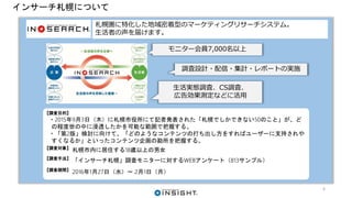 インサーチ札幌について
札幌圏に特化した地域密着型のマーケティングリサーチシステム。
生活者の声を届けます。
【調査目的】
・2015年9月3日（木）に札幌市役所にて記者発表された「札幌でしかできない50のこと」が、ど
の程度世の中に浸透したかを可能な範囲で把握する。
・「第2版」検討に向けて、「どのようなコンテンツの打ち出し方をすればユーザーに支持されや
すくなるか」といったコンテンツ企画の勘所を把握する。
【調査対象】
札幌市内に居住する18歳以上の男女
【調査手法】
「インサーチ札幌」調査モニターに対するWEBアンケート（813サンプル）
【調査期間】
2016年1月27日（水）～ 2月1日（月）
モニター会員7,000名以上
調査設計・配信・集計・レポートの実施
生活実態調査、CS調査、
広告効果測定などに活用
6
 