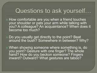  How comfortable are you when a friend touches
your shoulder or pats your arm while talking with
you? A colleague? An acquaintance? When does it
become too much?
 Do you usually get directly to the point? Beat
around the bush? Somewhere in between? Why?
 When showing someone where something is, do
you point? Gesture with one finger? The whole
hand? How do you beckon someone? Fingers
inward? Outward? What gestures are taboo?
 