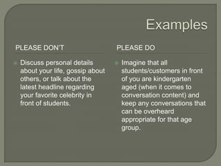 PLEASE DON’T PLEASE DO
 Discuss personal details
about your life, gossip about
others, or talk about the
latest headline regarding
your favorite celebrity in
front of students.
 Imagine that all
students/customers in front
of you are kindergarten
aged (when it comes to
conversation content) and
keep any conversations that
can be overheard
appropriate for that age
group.
 