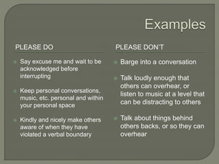 PLEASE DO PLEASE DON’T
 Say excuse me and wait to be
acknowledged before
interrupting
 Keep personal conversations,
music, etc. personal and within
your personal space
 Kindly and nicely make others
aware of when they have
violated a verbal boundary
 Barge into a conversation
 Talk loudly enough that
others can overhear, or
listen to music at a level that
can be distracting to others
 Talk about things behind
others backs, or so they can
overhear
 