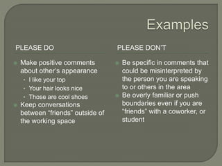 PLEASE DO PLEASE DON’T
 Make positive comments
about other’s appearance
• I like your top
• Your hair looks nice
• Those are cool shoes
 Keep conversations
between “friends” outside of
the working space
 Be specific in comments that
could be misinterpreted by
the person you are speaking
to or others in the area
 Be overly familiar or push
boundaries even if you are
“friends” with a coworker, or
student
 