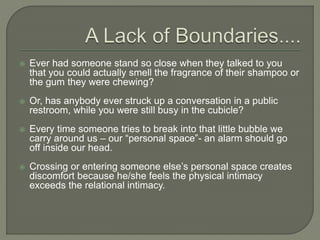  Ever had someone stand so close when they talked to you
that you could actually smell the fragrance of their shampoo or
the gum they were chewing?
 Or, has anybody ever struck up a conversation in a public
restroom, while you were still busy in the cubicle?
 Every time someone tries to break into that little bubble we
carry around us – our “personal space”- an alarm should go
off inside our head.
 Crossing or entering someone else’s personal space creates
discomfort because he/she feels the physical intimacy
exceeds the relational intimacy.
 