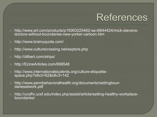  http://www.art.com/products/p15063225462-sa-i6844424/mick-stevens-
doctors-without-boundaries-new-yorker-cartoon.htm
 http://www.brainyquote.com/
 http://www.culturecrossing.net/explore.php
 http://dilbert.com/strips/
 http://EzineArticles.com/699546
 http://www.internationalstudents.org/culture-etiquette-
space.php?idlv2=62&idlv3=142
 http://www.pennbehavioralhealth.org/documents/settingboun
dariesatwork.pdf
 http://ucsfhr.ucsf.edu/index.php/assist/article/setting-healthy-workplace-
boundaries/
 