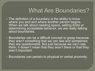  The definition of a boundary is the ability to know
where you end and where another person begins.
When we talk about needing space, setting limits or
determining acceptable behavior, we are really talking
about boundaries.
 Boundaries can be a difficult concept to grasp because
they aren’t something that we can see and sometimes
they are questionable. But just because we can’t see
them, it doesn’t mean that they aren’t there or that they
aren’t important.
 Boundaries can pertain to physical or verbal proximity.
 