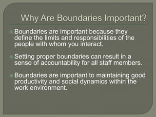  Boundaries are important because they
define the limits and responsibilities of the
people with whom you interact.
 Setting proper boundaries can result in a
sense of accountability for all staff members.
 Boundaries are important to maintaining good
productivity and social dynamics within the
work environment.
 
