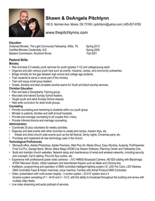 Education    
Ordained Minister, The Light Community Fellowship, Willis, TX. Spring 2013
Certified Minister Credentials, A/G Spring 2005
Masters Commission, Rockford Illinois Fall 2001
       
Pastoral Skills:  
Ministry
• Plan and lead 2-3 weekly youth services for youth (grades 7-12) and college/young adult.
• Organize and plan various youth trips such as events, missions, camps, and community outreaches.
• Bridge ministry for the gap between high school and college age students.
• Train students to serve in some part of the ministry.
• Train and equip small group leaders.
• Create, develop and lead complete worship teams for Youth and Adult worship services.
Christian Education
• Plan and lead a Discipleship Training group.
• Recruited and trained Sunday School leaders.
• Taught youth and adult Sunday School classes.
• Help write curriculum for adult small groups.
Counseling
• Provide counseling and mentoring to students within our youth group
• Minister to patients, families and staff at local hospitals.
• Provide pre-marriage counseling to all couples that I marry.
• Provide informal divorce and marriage counseling.
Administration
• Coordinate 20 plus volunteers for weekly activities.
• Organize and lead events with other churches to create joint camps, mission trips, etc.
• Initiate and direct church wide events such as the fall festival, family nights, Christmas party, etc.
• Purchase and implement all new technology used in the church.
Technological Proficiencies
• Microsoft office, Adobe Photoshop, Adobe Premiere, Web Plus X4, Media Shout, Easy Worship, Audacity, ProPresenter,
Final Cut Pro, Garage Band, iMovie, Black Magic ATEM Live Stream Software, Planning Center and Fellowship One.
• Build and maintain church websites, Network setup and maintenance of wired and wireless networks, including security
and oversight. Cat 6 cabling, Pro-Link Sys routers, etc.
• Experience with professional grade video cameras – JVC HM600 Broadcast Camera, HD-SDI cabling with Blackmagic
ATEM Television Studio. Utilize Upstream and downstream Keyers such as Mask and Chroma key
• Instillation, programming and operation of DMX controlled intelligent lighting system I.E. LED Par Cans, LED Washes,
DMX Controlled Fazer & Hazer machines, snow machine. Familiar with Artnet Protocol DMX Controlled
• Video: presentation with multi screen display - 3 screen system - 33’x10’ system and a 4
Screens system consisting of 1 - 9x16 and 3 - 7x12, with the ability to broadcast throughout the building and annex with
multiple video feeds.
• Live video streaming and audio podcast of services
Shawn & DeAngela Pitchlynn
100 S. Norman Ave. Moore, OK 73160 | spitchlynn@yahoo.com | 405-837-9762
www.thepitchlynns.com
 