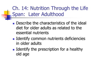 Ch. 14: Nutrition Through the Life
Span: Later Adulthood
 Describe the characteristics of the ideal
diet for older adults as related to the
essential nutrients
 Identify common nutrients deficiencies
in older adults
 Identify the prescription for a healthy
old age
 