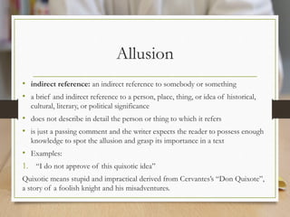 Allusion
• indirect reference: an indirect reference to somebody or something
• a brief and indirect reference to a person, place, thing, or idea of historical,
cultural, literary, or political significance
• does not describe in detail the person or thing to which it refers
• is just a passing comment and the writer expects the reader to possess enough
knowledge to spot the allusion and grasp its importance in a text
• Examples:
1. “I do not approve of this quixotic idea”
Quixotic means stupid and impractical derived from Cervantes’s “Don Quixote”,
a story of a foolish knight and his misadventures.
 