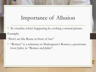 Importance of Allusion
• To visualize what’s happening by evoking a mental picture.
Example:
“Don’t act like Rome in front of her.”
• “Romeo” is a reference to Shakespeare’s Romeo, a passionate
lover Juliet, in “Romeo and Juliet”.
 