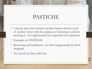 PASTICHE
• a literary piece that imitates another famous literary work
of another writer with the purpose of honoring it and not
mocking it. It is lighthearted but respectful in its imitation.
• Examples of PASTICHE
• Rosencrantz and Guildenstern Are Dead (tragicomedy) by Tom
Stoppard
• The Traveler by Dave McClure
 