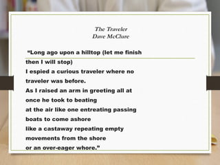 The Traveler
Dave McClure
“Long ago upon a hilltop (let me finish
then I will stop)
I espied a curious traveler where no
traveler was before.
As I raised an arm in greeting all at
once he took to beating
at the air like one entreating passing
boats to come ashore
like a castaway repeating empty
movements from the shore
or an over-eager whore.”
 