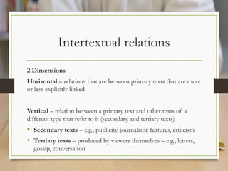 Intertextual relations
2 Dimensions
Horizontal – relations that are between primary texts that are more
or less explicitly linked
Vertical – relation between a primary text and other texts of a
different type that refer to it (secondary and tertiary texts)
• Secondary texts – e.g., publicity, journalistic features, criticism
• Tertiary texts – produced by viewers themselves – e.g., letters,
gossip, conversation
 