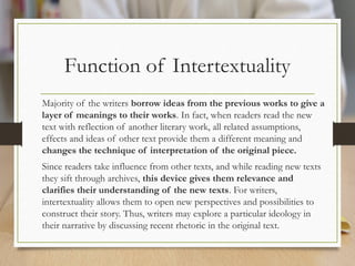 Function of Intertextuality
Majority of the writers borrow ideas from the previous works to give a
layer of meanings to their works. In fact, when readers read the new
text with reflection of another literary work, all related assumptions,
effects and ideas of other text provide them a different meaning and
changes the technique of interpretation of the original piece.
Since readers take influence from other texts, and while reading new texts
they sift through archives, this device gives them relevance and
clarifies their understanding of the new texts. For writers,
intertextuality allows them to open new perspectives and possibilities to
construct their story. Thus, writers may explore a particular ideology in
their narrative by discussing recent rhetoric in the original text.
 