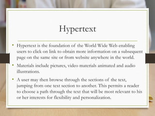 Hypertext
• Hypertext is the foundation of the World Wide Web enabling
users to click on link to obtain more information on a subsequent
page on the same site or from website anywhere in the world.
• Materials include pictures, video materials animated and audio
illustrations.
• A user may then browse through the sections of the text,
jumping from one text section to another. This permits a reader
to choose a path through the text that will be most relevant to his
or her interests for flexibility and personalization.
 