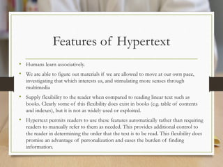 Features of Hypertext
• Humans learn associatively.
• We are able to figure out materials if we are allowed to move at our own pace,
investigating that which interests us, and stimulating more senses through
multimedia
• Supply flexibility to the reader when compared to reading linear text such as
books. Clearly some of this flexibility does exist in books (e.g. table of contents
and indexes), but it is not as widely used or exploited.
• Hypertext permits readers to use these features automatically rather than requiring
readers to manually refer to them as needed. This provides additional control to
the reader in determining the order that the text is to be read. This flexibility does
promise an advantage of personalization and eases the burden of finding
information.
 