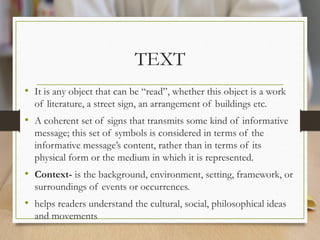 TEXT
• It is any object that can be “read”, whether this object is a work
of literature, a street sign, an arrangement of buildings etc.
• A coherent set of signs that transmits some kind of informative
message; this set of symbols is considered in terms of the
informative message’s content, rather than in terms of its
physical form or the medium in which it is represented.
• Context- is the background, environment, setting, framework, or
surroundings of events or occurrences.
• helps readers understand the cultural, social, philosophical ideas
and movements
 