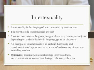 Intertextuality
• Intertextuality is the shaping of a text meaning by another text.
• The way that one text influences another.
• A connection between language, images, characters, themes, or subjects
depending on their similarities in language, genre or discourse.
• An example of intertextuality is an author’s borrowing and
transformation of a prior text or to a reader’s referencing of one text
in reading another.
• Synonyms: continuity, interrelationship, interrelatedness,
interconnectedness, connection, linkage, cohesion, coherence
 