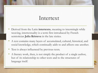 Intertext
• Derived from the Latin intertexto, meaning to intermingle while
weaving, intertextuality is a term first introduced by French
semiotician Julia Kristeva in the late sixties.
• A text contains many layers of accumulated, cultural, historical, and
social knowledge, which continually adds to and affects one another.
• Text is always influenced by previous texts.
• A literary work, then, is not simply the product of a single author,
but of its relationship to other texts and to the structures of
language itself.
 