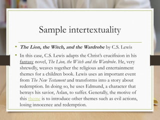 Sample intertextuality
• The Lion, the Witch, and the Wardrobe by C.S. Lewis
• In this case, C.S. Lewis adapts the Christ’s crucifixion in his
fantasy novel, The Lion, the Witch and the Wardrobe. He, very
shrewdly, weaves together the religious and entertainment
themes for a children book. Lewis uses an important event
from The New Testament and transforms into a story about
redemption. In doing so, he uses Edmund, a character that
betrays his savior, Aslan, to suffer. Generally, the motive of
this theme is to introduce other themes such as evil actions,
losing innocence and redemption.
 