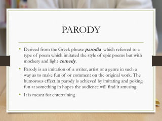 PARODY
• Derived from the Greek phrase parodia which referred to a
type of poem which imitated the style of epic poems but with
mockery and light comedy.
• Parody is an imitation of a writer, artist or a genre in such a
way as to make fun of or comment on the original work. The
humorous effect in parody is achieved by imitating and poking
fun at something in hopes the audience will find it amusing.
• It is meant for entertaining.
 