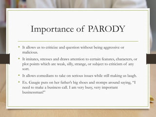 Importance of PARODY
• It allows us to criticize and question without being aggressive or
malicious.
• It imitates, stresses and draws attention to certain features, characters, or
plot points which are weak, silly, strange, or subject to criticism of any
sort.
• It allows comedians to take on serious issues while still making us laugh.
• Ex. Gaugie puts on her father’s big shoes and stomps around saying, “I
need to make a business call. I am very busy, very important
businessman!”
 