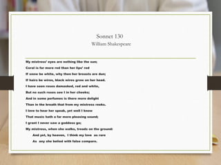 Sonnet 130
William Shakespeare
My mistress’ eyes are nothing like the sun;
Coral is far more red than her lips’ red
If snow be white, why then her breasts are dun;
If hairs be wires, black wires grow on her head.
I have seen roses damasked, red and white,
But no such roses see I in her cheeks;
And in some perfumes is there more delight
Than in the breath that from my mistress reeks.
I love to hear her speak, yet well I know
That music hath a far more pleasing sound;
I grant I never saw a goddess go;
My mistress, when she walks, treads on the ground:
And yet, by heaven, I think my love as rare
As any she belied with false compare.
 